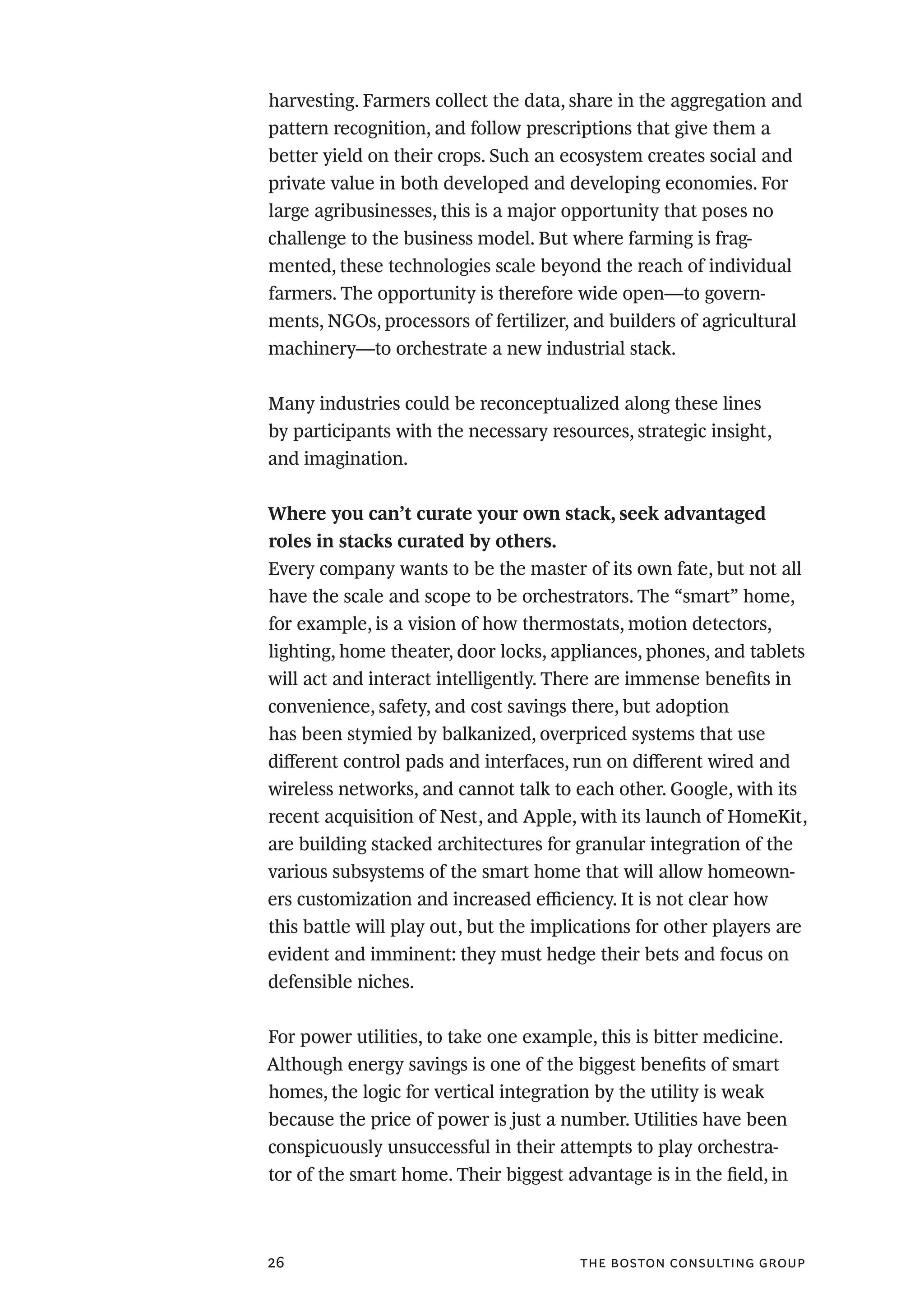 the boston consulting group26
harvesting. Farmers collect the data, share in the aggregation and
pattern recognition, and follow prescriptions that give them a
better yield on their crops. Such an ecosystem creates social and
private value in both developed and developing economies. For
large agribusinesses, this is a major opportunity that poses no
challenge to the business model. But where farming is frag-
mented, these technologies scale beyond the reach of individual
farmers. The opportunity is therefore wide open—to govern-
ments, NGOs, processors of fertilizer, and builders of agricultural
machinery—to orchestrate a new industrial stack.
Many industries could be reconceptualized along these lines
by participants with the necessary resources, strategic insight,
and imagination.
Where you can’t curate your own stack, seek advantaged
roles in stacks curated by others.
Every company wants to be the master of its own fate, but not all
have the scale and scope to be orchestrators. The “smart” home,
for example, is a vision of how thermostats, motion detectors,
lighting, home theater, door locks, appliances, phones, and tablets
will act and interact intelligently. There are immense benefits in
convenience, safety, and cost savings there, but adoption
has been stymied by balkanized, overpriced systems that use
different control pads and interfaces, run on different wired and
wireless networks, and cannot talk to each other. Google, with its
recent acquisition of Nest, and Apple, with its launch of HomeKit,
are building stacked architectures for granular integration of the
various subsystems of the smart home that will allow homeown-
ers customization and increased efficiency. It is not clear how
this battle will play out, but the implications for other players are
evident and imminent: they must hedge their bets and focus on
defensible niches.
For power utilities, to take one example, this is bitter medicine.
Although energy savings is one of the biggest benefits of smart
homes, the logic for vertical integration by the utility is weak
because the price of power is just a number. Utilities have been
conspicuously unsuccessful in their attempts to play orchestra-
tor of the smart home. Their biggest advantage is in the field, in
 