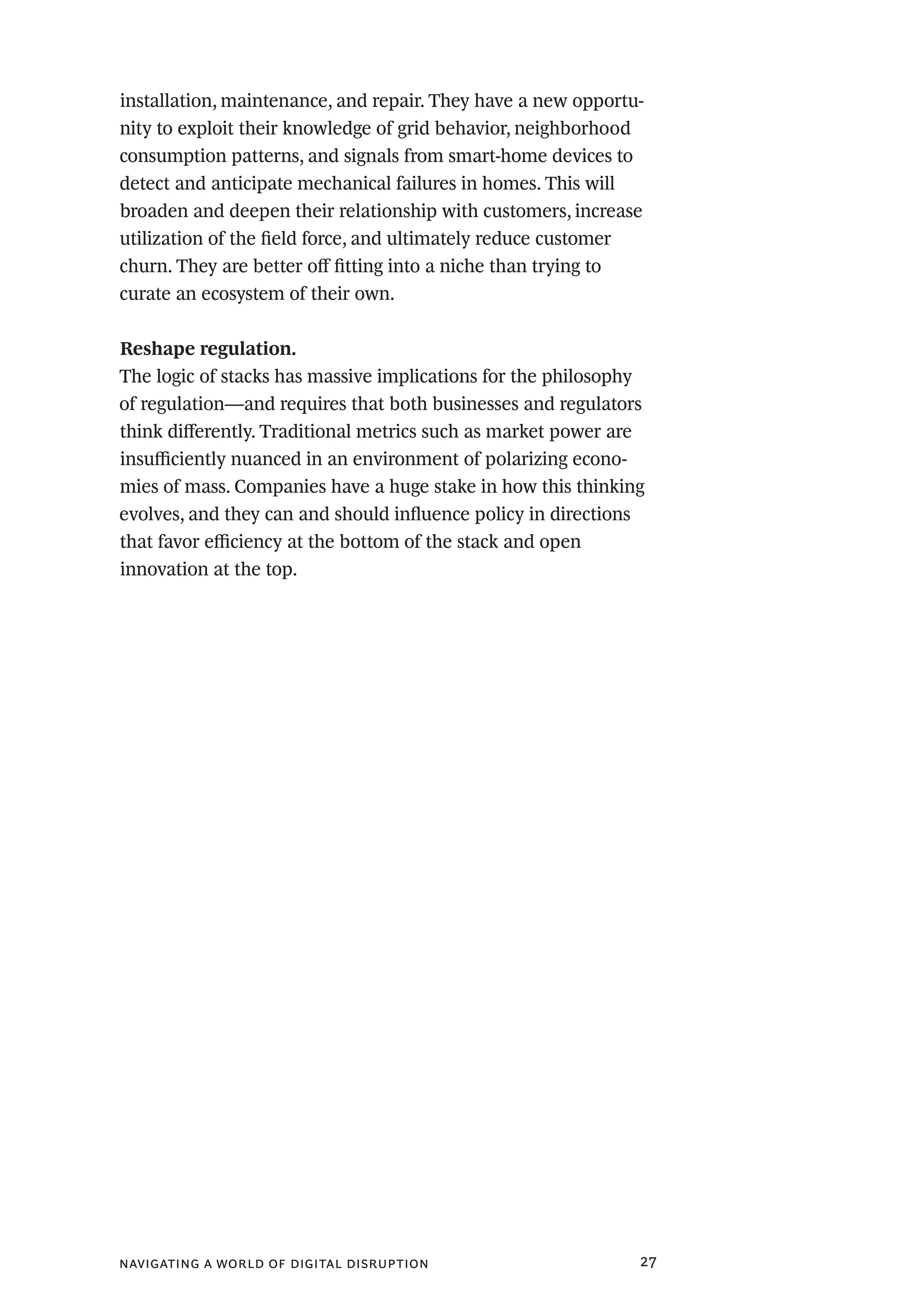 navigating a world of digital disruption 27
installation, maintenance, and repair. They have a new opportu-
nity to exploit their knowledge of grid behavior, neighborhood
consumption patterns, and signals from smart-home devices to
detect and anticipate mechanical failures in homes. This will
broaden and deepen their relationship with customers, increase
utilization of the field force, and ultimately reduce customer
churn. They are better off fitting into a niche than trying to
curate an ecosystem of their own.
Reshape regulation.
The logic of stacks has massive implications for the philosophy
of regulation—and requires that both businesses and regulators
think differently. Traditional metrics such as market power are
insufficiently nuanced in an environment of polarizing econo-
mies of mass. Companies have a huge stake in how this thinking
evolves, and they can and should influence policy in directions
that favor efficiency at the bottom of the stack and open
innovation at the top.
 