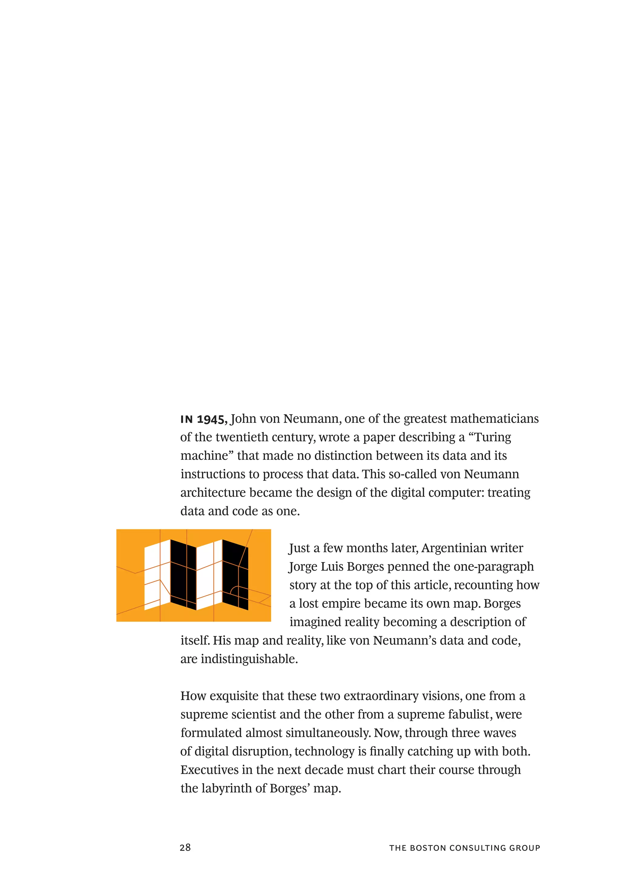 the boston consulting group28
in 1945, John von Neumann, one of the greatest mathematicians
of the twentieth century, wrote a paper describing a “Turing
machine” that made no distinction between its data and its
instructions to process that data. This so-called von Neumann
architecture became the design of the digital computer: treating
data and code as one.
Just a few months later, Argentinian writer
Jorge Luis Borges penned the one-paragraph
story at the top of this article, recounting how
a lost empire became its own map. Borges
imagined reality becoming a description of
itself. His map and reality, like von Neumann’s data and code,
are indistinguishable.
How exquisite that these two extraordinary visions, one from a
supreme scientist and the other from a supreme fabulist, were
formulated almost simultaneously. Now, through three waves
of digital disruption, technology is finally catching up with both.
Executives in the next decade must chart their course through
the labyrinth of Borges’ map.
 