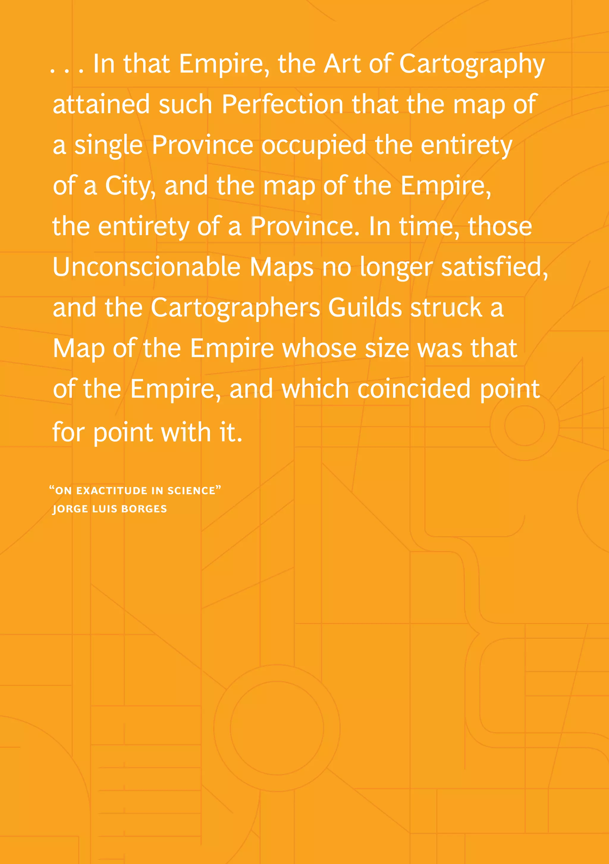 navigating a world of digital disruption 1
. . . In that Empire, the Art of Cartography
attained such Perfection that the map of
a single Province occupied the entirety
of a City, and the map of the Empire,
the entirety of a Province. In time, those
Unconscionable Maps no longer satisfied,
and the Cartographers Guilds struck a
Map of the Empire whose size was that
of the Empire, and which coincided point
for point with it.
“on exactitude in science”
jorge luis borges
 