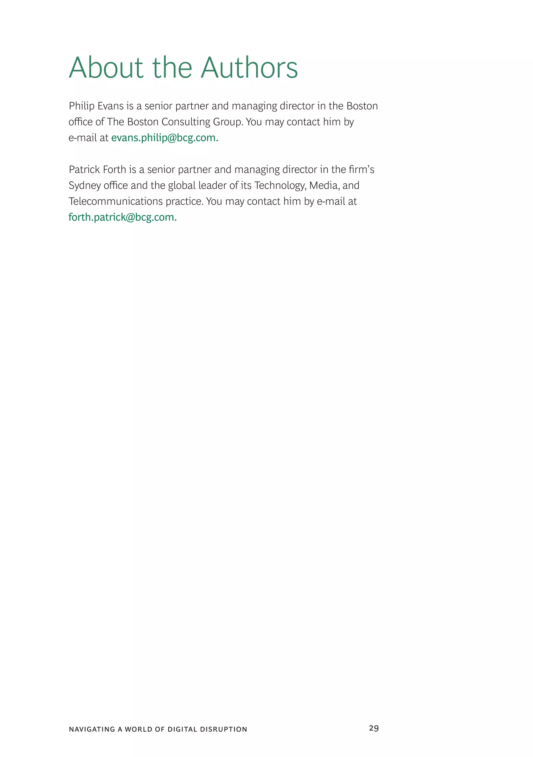 navigating a world of digital disruption 29
About the Authors
Philip Evans is a senior partner and managing director in the Boston
office of The Boston Consulting Group. You may contact him by
e-mail at evans.philip@bcg.com.
Patrick Forth is a senior partner and managing director in the firm’s
Sydney office and the global leader of its Technology, Media, and
Telecommunications practice. You may contact him by e-mail at
forth.patrick@bcg.com.
 