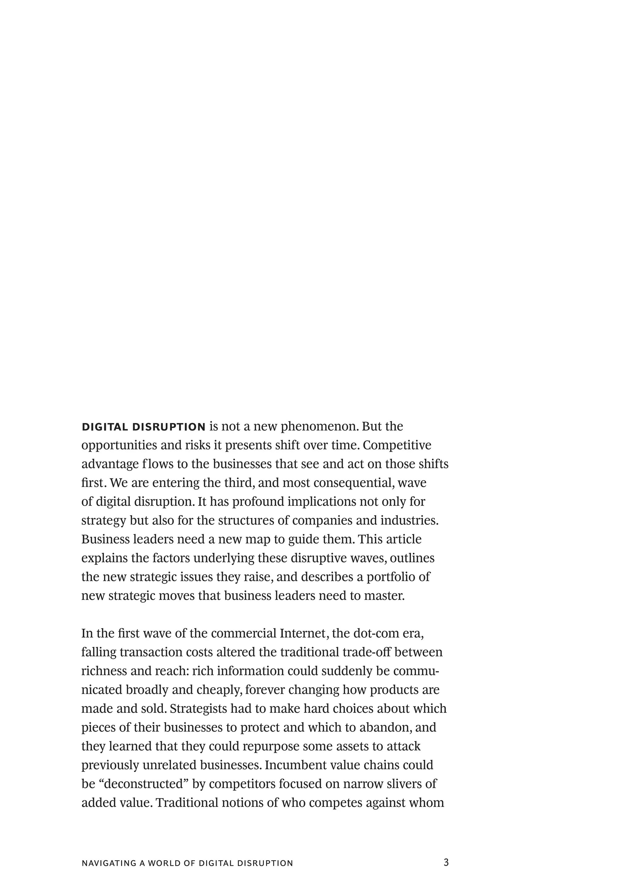 navigating a world of digital disruption 3
digital disruption is not a new phenomenon. But the
opportunities and risks it presents shift over time. Competitive
advantage flows to the businesses that see and act on those shifts
first. We are entering the third, and most consequential, wave
of digital disruption. It has profound implications not only for
strategy but also for the structures of companies and industries.
Business leaders need a new map to guide them. This article
explains the factors underlying these disruptive waves, outlines
the new strategic issues they raise, and describes a portfolio of
new strategic moves that business leaders need to master.
In the first wave of the commercial Internet, the dot-com era,
falling transaction costs altered the traditional trade-off between
richness and reach: rich information could suddenly be commu-
nicated broadly and cheaply, forever changing how products are
made and sold. Strategists had to make hard choices about which
pieces of their businesses to protect and which to abandon, and
they learned that they could repurpose some assets to attack
previously unrelated businesses. Incumbent value chains could
be “deconstructed” by competitors focused on narrow slivers of
added value. Traditional notions of who competes against whom
 
