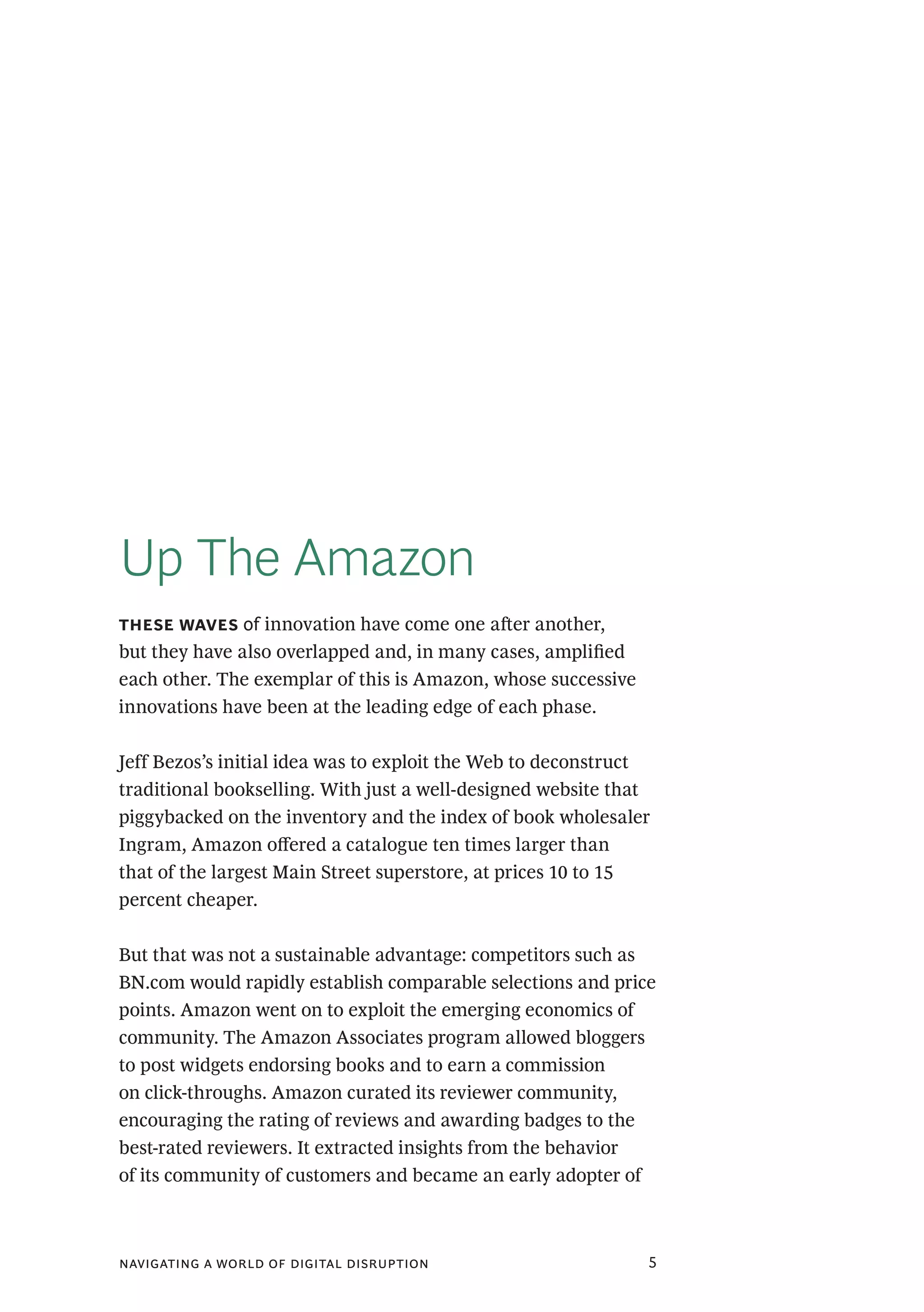 navigating a world of digital disruption 5
Up The Amazon
these waves of innovation have come one after another,
but they have also overlapped and, in many cases, amplified
each other. The exemplar of this is Amazon, whose successive
innovations have been at the leading edge of each phase.
Jeff Bezos’s initial idea was to exploit the Web to deconstruct
traditional bookselling. With just a well-designed website that
piggybacked on the inventory and the index of book wholesaler
Ingram, Amazon offered a catalogue ten times larger than
that of the largest Main Street superstore, at prices 10 to 15
percent cheaper.
But that was not a sustainable advantage: competitors such as
BN.com would rapidly establish comparable selections and price
points. Amazon went on to exploit the emerging economics of
community. The Amazon Associates program allowed bloggers
to post widgets endorsing books and to earn a commission
on click-throughs. Amazon curated its reviewer community,
encouraging the rating of reviews and awarding badges to the
best-rated reviewers. It extracted insights from the behavior
of its community of customers and became an early adopter of
 