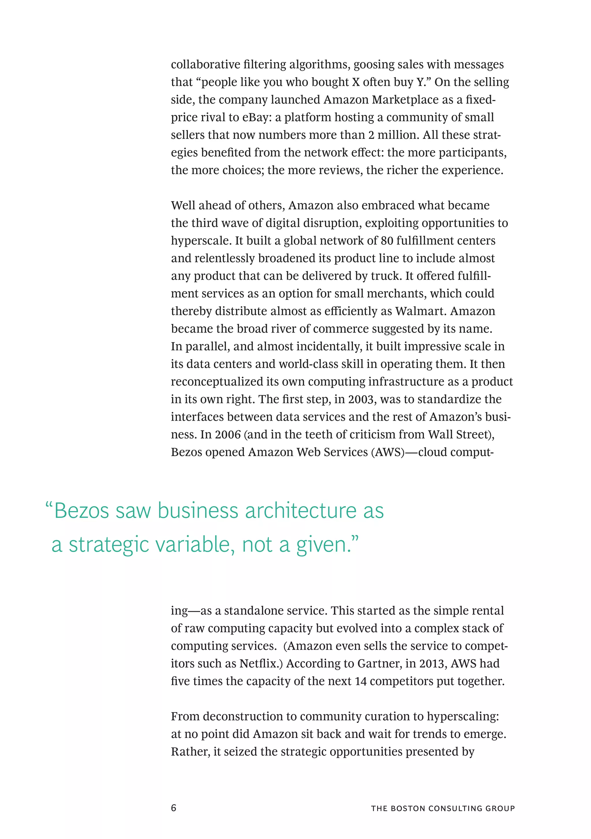 the boston consulting group6
“Bezos saw business architecture as
a strategic variable, not a given.”
collaborative filtering algorithms, goosing sales with messages
that “people like you who bought X often buy Y.” On the selling
side, the company launched Amazon Marketplace as a fixed-
price rival to eBay: a platform hosting a community of small
sellers that now numbers more than 2 million. All these strat-
egies benefited from the network effect: the more participants,
the more choices; the more reviews, the richer the experience.
Well ahead of others, Amazon also embraced what became
the third wave of digital disruption, exploiting opportunities to
hyperscale. It built a global network of 80 fulfillment centers
and relentlessly broadened its product line to include almost
any product that can be delivered by truck. It offered fulfill-
ment services as an option for small merchants, which could
thereby distribute almost as efficiently as Walmart. Amazon
became the broad river of commerce suggested by its name.
In parallel, and almost incidentally, it built impressive scale in
its data centers and world-class skill in operating them. It then
reconceptualized its own computing infrastructure as a product
in its own right. The first step, in 2003, was to standardize the
interfaces between data services and the rest of Amazon’s busi-
ness. In 2006 (and in the teeth of criticism from Wall Street),
Bezos opened Amazon Web Services (AWS)—cloud comput-
ing—as a standalone service. This started as the simple rental
of raw computing capacity but evolved into a complex stack of
computing services. (Amazon even sells the service to compet-
itors such as Netflix.) According to Gartner, in 2013, AWS had
five times the capacity of the next 14 competitors put together.
From deconstruction to community curation to hyperscaling:
at no point did Amazon sit back and wait for trends to emerge.
Rather, it seized the strategic opportunities presented by
 