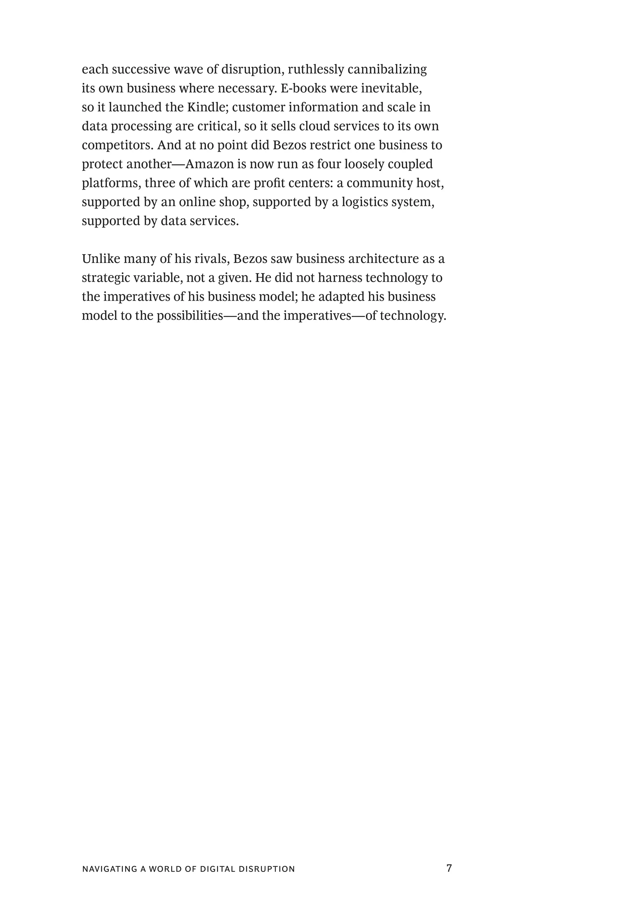 navigating a world of digital disruption 7
each successive wave of disruption, ruthlessly cannibalizing
its own business where necessary. E-books were inevitable,
so it launched the Kindle; customer information and scale in
data processing are critical, so it sells cloud services to its own
competitors. And at no point did Bezos restrict one business to
protect another—Amazon is now run as four loosely coupled
platforms, three of which are profit centers: a community host,
supported by an online shop, supported by a logistics system,
supported by data services.
Unlike many of his rivals, Bezos saw business architecture as a
strategic variable, not a given. He did not harness technology to
the imperatives of his business model; he adapted his business
model to the possibilities—and the imperatives—of technology.
 