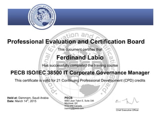 Professional Evaluation and Certification Board
This document certifies that
Ferdinand Labio
Has successfully completed the training course
PECB ISO/IEC 38500 IT Corporate Governance Manager
This certificate is valid for 21 Continuing Professional Development (CPD) credits
Held at: Dammam, Saudi Arabia
Date: March 14th
, 2015
PECB
6683 Jean Talon E, Suite 336
Montreal, QC
H1S 0A6 Canada
training@pecb.com _________________
Chief Executive Officer
 