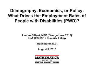 Demography, Economics, or Policy:
What Drives the Employment Rates of
People with Disabilities (PWD)?
Lauren Gilbert, MPP (Georgetown, 2016)
SSA DRC 2016 Summer Fellow
Washington D.C.
August 8, 2016
 