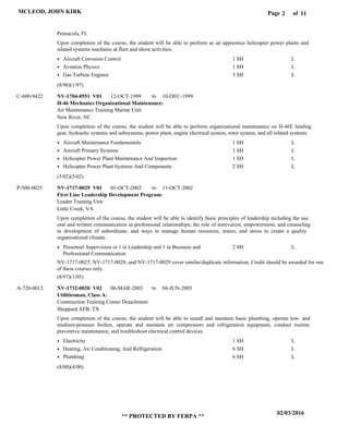 Page of2
02/03/2016
** PROTECTED BY FERPA **
MCLEOD, JOHN KIRK 11
H-46 Mechanics Organizational Maintenance:
First Line Leadership Development Program:
Utilitiesman, Class A:
NV-1704-0551 V01
NV-1717-0029 V01
NV-1732-0020 V02
12-OCT-1999
01-OCT-2002
06-MAR-2003
10-DEC-1999
11-OCT-2002
04-JUN-2003
Upon completion of the course, the student will be able to perform as an apprentice helicopter power plants and
related systems mechanic at fleet and shore activities.
Upon completion of the course, the student will be able to perform organizational maintenance on H-46E landing
gear, hydraulic systems and subsystems, power plant, engine electrical system, rotor system, and all related systems.
Upon completion of the course, the student will be able to identify basic principles of leadership including the use
oral and written communication in professional relationships; the role of motivation, empowerment, and counseling
in development of subordinate; and ways to manage human resources, teams, and stress to create a quality
organizational climate.
Upon completion of the course, the student will be able to install and maintain basic plumbing, operate low- and
medium-pressure boilers, operate and maintain air compressors and refrigeration equipment, conduct routine
preventive maintenance, and troubleshoot electrical control devices.
C-600-9422
P-500-0025
A-720-0012
Air Maintenance Training Marine Unit
Leader Training Unit
Construction Training Center Detachment
Pensacola, FL
New River, NC
Little Creek, VA
Sheppard AFB, TX
Aircraft Corrosion Control
Aviation Physics
Gas Turbine Engines
Aircraft Maintenance Fundamentals
Aircraft Primary Systems
Helicopter Power Plant Maintenance And Inspection
Helicopter Power Plant Systems And Components
Personnel Supervision or 1 in Leadership and 1 in Business and
Professional Communication
Electricity
Heating, Air Conditioning, And Refrigeration
Plumbing
1 SH
1 SH
3 SH
1 SH
1 SH
1 SH
2 SH
2 SH
1 SH
6 SH
6 SH
L
L
L
L
L
L
L
L
L
L
L
(8/96)(1/97)
(5/02)(5/02)
(8/97)(1/05)
(4/00)(4/00)
to
to
to
NV-1717-0027, NV-1717-0028, and NV-1717-0029 cover similar/duplicate information. Credit should be awarded for one
of these courses only.
 