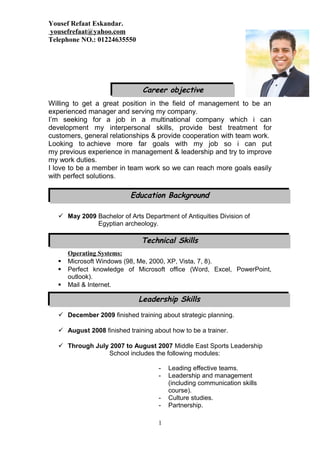Yousef Refaat Eskandar.
yousefrefaat@yahoo.com
Telephone NO.: 01224635550
Willing to get a great position in the field of management to be an
experienced manager and serving my company.
I’m seeking for a job in a multinational company which i can
development my interpersonal skills, provide best treatment for
customers, general relationships & provide cooperation with team work.
Looking to achieve more far goals with my job so i can put
my previous experience in management & leadership and try to improve
my work duties.
I love to be a member in team work so we can reach more goals easily
with perfect solutions.
Education Background
 May 2009 Bachelor of Arts Department of Antiquities Division of
Egyptian archeology.
Operating Systems:
 Microsoft Windows (98, Me, 2000, XP, Vista, 7, 8).
 Perfect knowledge of Microsoft office (Word, Excel, PowerPoint,
outlook).
 Mail & Internet.
 December 2009 finished training about strategic planning.
 August 2008 finished training about how to be a trainer.
 Through July 2007 to August 2007 Middle East Sports Leadership
School includes the following modules:
- Leading effective teams.
- Leadership and management
(including communication skills
course).
- Culture studies.
- Partnership.
1
Technical Skills
Career objective
Leadership Skills
 