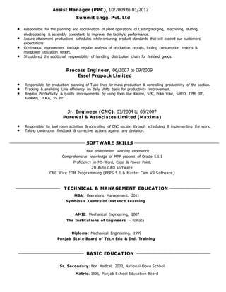 Assist Manager (PPC), 10/2009 to 01/2012
Summit Engg. Pvt. Ltd
 Responsible for the planning and coordination of plant operations of Casting/Forging, machining, Buffing,
electroplating & assembly consistent to improve the facility's performance.
 Assure attainment productions schedules while ensuring product standards that will exceed our customers'
expectations.
 Continuous improvement through regular analysis of production reports, tooling consumption reports &
manpower utilization report.
 Shouldered the additional responsibility of handling distribution chain for finished goods.
Process Engineer, 06/2007 to 09/2009
Essel Propack Limited
 Responsible for production planning of Tube lines for mass production & controlling productivity of the section.
 Tracking & analysing Line efficiency on daily shifts basis for productivity improvement.
 Regular Productivity & quality improvements by using tools like Kaizen, SPC, Poka Yoke, SMED, TPM, JIT,
KANBAN, PDCA, 5S etc.
Jr. Engineer (CNC), 03/2004 to 05/2007
Purewal & Associates Limited (Maxima)
 Responsible for tool room activities & controlling of CNC section through scheduling & implementing the work.
 Taking continuous feedback & corrective actions against any deviation.
SOFTWARE SKILLS
ERP environment working experience
Comprehensive knowledge of MRP process of Oracle 5.1.1
Proficiency in MS-Word, Excel & Power Point.
2D Auto CAD software
CNC Wire EDM Programming (PEPS 5.1 & Master Cam V9 Software )
TECHNICAL & MANAGEMENT EDUCATION
MBA : Operations Management, 2011
Symbiosis Centre of Distance Learning
A MIE: Mechanical Engineering, 2007
The Institutions of Engineers － Kolkata
Diploma: Mechanical Engineering, 1999
Punjab State Board of Tech Edu & Ind. Training
BASIC EDUCATION
Sr. Secondary: Non Medical, 2000, National Open Schhol
Matric: 1996, Punjab School Education Board
 
