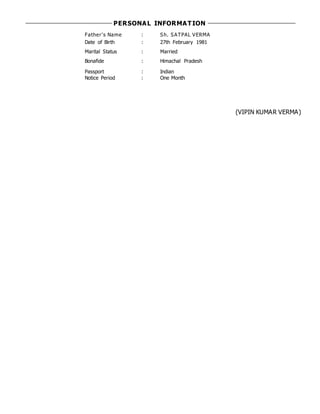 PERSONAL INFORMATION
Father's Name : Sh. SATPAL VERMA
Date of Birth : 27th February 1981
Marital Status : Married
Bonafide : Himachal Pradesh
Passport : Indian
Notice Period : One Month
(VIPIN KUMAR VERMA)
 