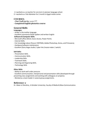 1-I worked as a co teacher for one term in pioneer language school.
2- I worked as a Tele Marketer for 2 month in Egypt media center.
COURSES:
- Past Toefl test by: score 577
- Completed English phonetics course
General Skills
Languages:
- Arabic is the mother language.
- Excellent command of both spoken and written English
Software & Computer Skills:
- Microsoft office (Word, Excel, Access, Power Point).
- Internet Skills.
- Fair knowledge about (Pascal, FORTRAN, Adobe Photoshop, Arena, and Primavera).
- Hardware/software maintenance
- Excellent (Sony Vegas studio / cyber link /movie maker / switch)
Soft Skills:
- Presentation Skills.
- Communication Skills.
- Leadership Skills.
- Teamwork Skills.
- Planning and Organizing Skills.
- Technology Skills
Other Skills:
- Ability to work well under pressure.
- Excellent communication, interpersonal and presentation skills (developed through
presenting class assignments and working with colleagues on projects).
- Worked as a team leader in several group assignments.
Reference 
Dr. Abeer el Sherbiny , 6 October University, Faculty of Media & Mass Communication.
 