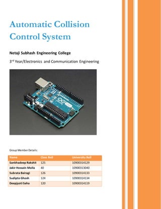 Automatic Collision
Control System
Netaji Subhash Engineering College
3rd
Year/Electronics and Communication Engineering
Group MemberDetails:
Name Class Roll University Roll
Sankhadeep Rakshit 125 10900314129
Jakir Hossain Molla 40 10900313040
Subrata Bairagi 126 10900314133
Sudipto Ghosh 124 10900314134
Deepjyoti Saha 120 10900314119
 