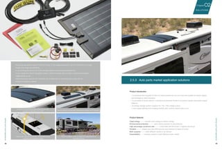 42 43
No need for the screw to penetrate the car roof,
causing no damage to the roof
Vehicle can stop at any position, the panels require
no particular installation angle
Easy to attach, can be well-fitted with a variety of roof shapes
Panel installation does not affect the appearance of
the vehicle body
·The power generation rate of CIGS cell is high. It can integrate perfectly with car roof thanks to its light
weight, thin shape and flexibility.
·It can prolong the service life of the storage battery by preventing electricity lost.
·It can charge the vehicle navigation system, vehicle traveling data recorder, entertainment system,
digital products, etc.
·When parking in summer, the controller can ventilate the car automatically to clean the air.
·Outdoor emergency system.
· It is portable and exquisite so that it is easily packed into the car trunk and suitable for power supply
and emergency relief purposes.
· It is possible to be the vehicle’s standard accessories thanks to its perfect design and power supply
features.
· Its energy storage system supports 5V, 12V, 110V voltage output.
· It can supply lighting and charging (mobile, pad, camera, laptop and so on）.
2.5.3	 Auto parts market application solutions
Product introduction
Product features
Clean energy-----transfer solar energy to electric energy
Environmental protection----- zero carbon emission & zero pollution
High percentage conversion rate-----CIGS solar cell (the world’s highest efficiency)
Portable----- weighs less than 2KG and the size matches all types of trunks
Multi-purpose ----meet different needs of car owners
Expandability----increase panels to meet different power needs
SOLUTIONS
02Chapter
VehicleandYachtapplication
VehicleandYachtapplication
 