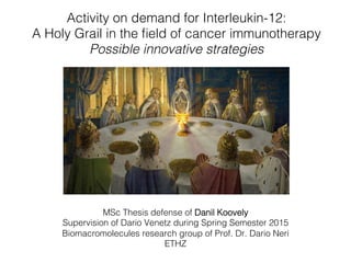 Activity on demand for Interleukin-12: !
A Holy Grail in the ﬁeld of cancer immunotherapy!
Possible innovative strategies!
!
MSc Thesis defense of Danil Koovely !
Supervision of Dario Venetz during Spring Semester 2015!
Biomacromolecules research group of Prof. Dr. Dario Neri!
ETHZ!
 