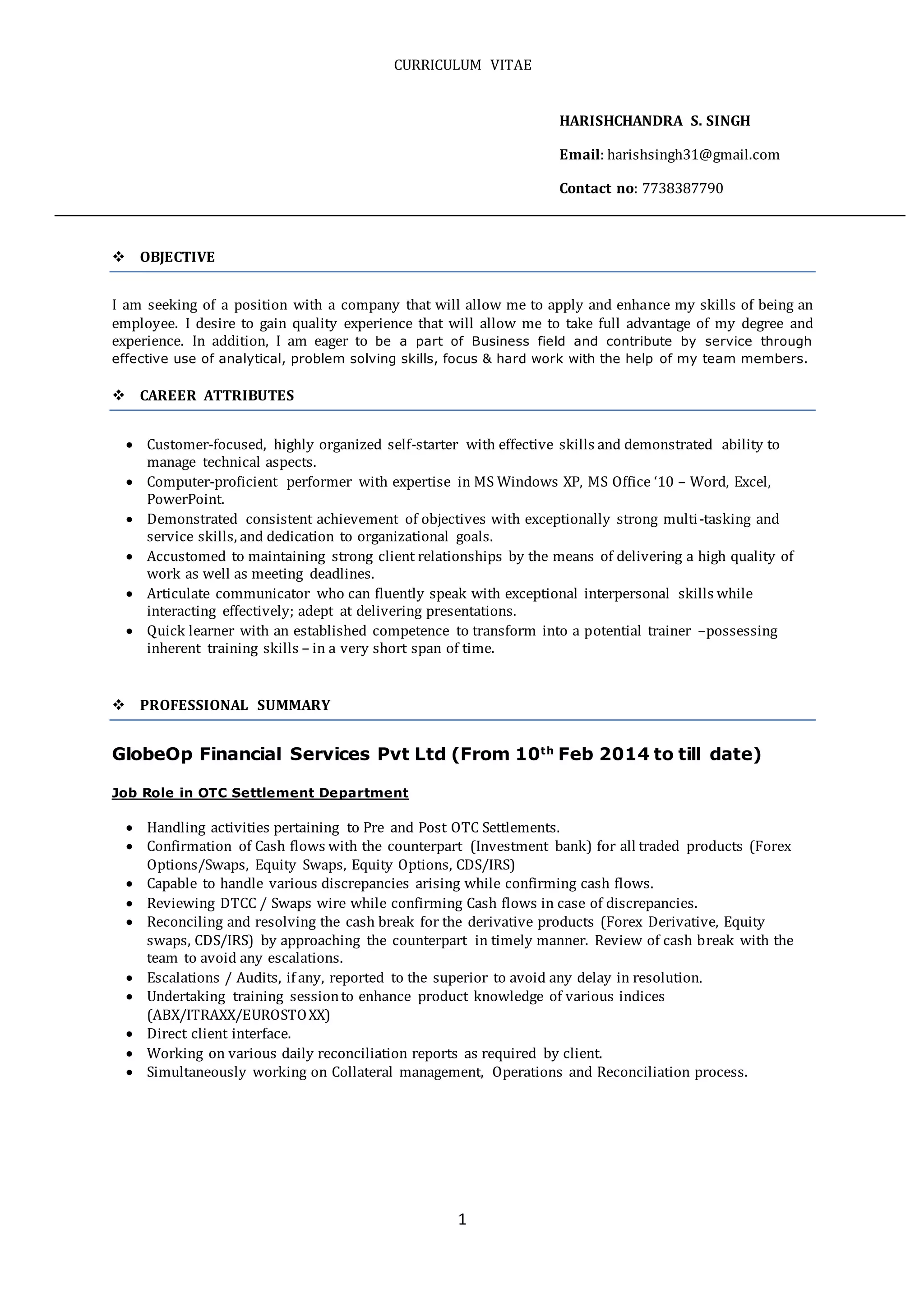 CURRICULUM VITAE
1
HARISHCHANDRA S. SINGH
Email: harishsingh31@gmail.com
Contact no: 7738387790
 OBJECTIVE
I am seeking of a position with a company that will allow me to apply and enhance my skills of being an
employee. I desire to gain quality experience that will allow me to take full advantage of my degree and
experience. In addition, I am eager to be a part of Business field and contribute by service through
effective use of analytical, problem solving skills, focus & hard work with the help of my team members.
 CAREER ATTRIBUTES
 Customer-focused, highly organized self-starter with effective skills and demonstrated ability to
manage technical aspects.
 Computer-proficient performer with expertise in MS Windows XP, MS Office ‘10 – Word, Excel,
PowerPoint.
 Demonstrated consistent achievement of objectives with exceptionally strong multi-tasking and
service skills, and dedication to organizational goals.
 Accustomed to maintaining strong client relationships by the means of delivering a high quality of
work as well as meeting deadlines.
 Articulate communicator who can fluently speak with exceptional interpersonal skills while
interacting effectively; adept at delivering presentations.
 Quick learner with an established competence to transform into a potential trainer –possessing
inherent training skills – in a very short span of time.
 PROFESSIONAL SUMMARY
GlobeOp Financial Services Pvt Ltd (From 10th
Feb 2014 to till date)
Job Role in OTC Settlement Department
 Handling activities pertaining to Pre and Post OTC Settlements.
 Confirmation of Cash flows with the counterpart (Investment bank) for all traded products (Forex
Options/Swaps, Equity Swaps, Equity Options, CDS/IRS)
 Capable to handle various discrepancies arising while confirming cash flows.
 Reviewing DTCC / Swaps wire while confirming Cash flows in case of discrepancies.
 Reconciling and resolving the cash break for the derivative products (Forex Derivative, Equity
swaps, CDS/IRS) by approaching the counterpart in timely manner. Review of cash break with the
team to avoid any escalations.
 Escalations / Audits, if any, reported to the superior to avoid any delay in resolution.
 Undertaking training sessionto enhance product knowledge of various indices
(ABX/ITRAXX/EUROSTOXX)
 Direct client interface.
 Working on various daily reconciliation reports as required by client.
 Simultaneously working on Collateral management, Operations and Reconciliation process.
 