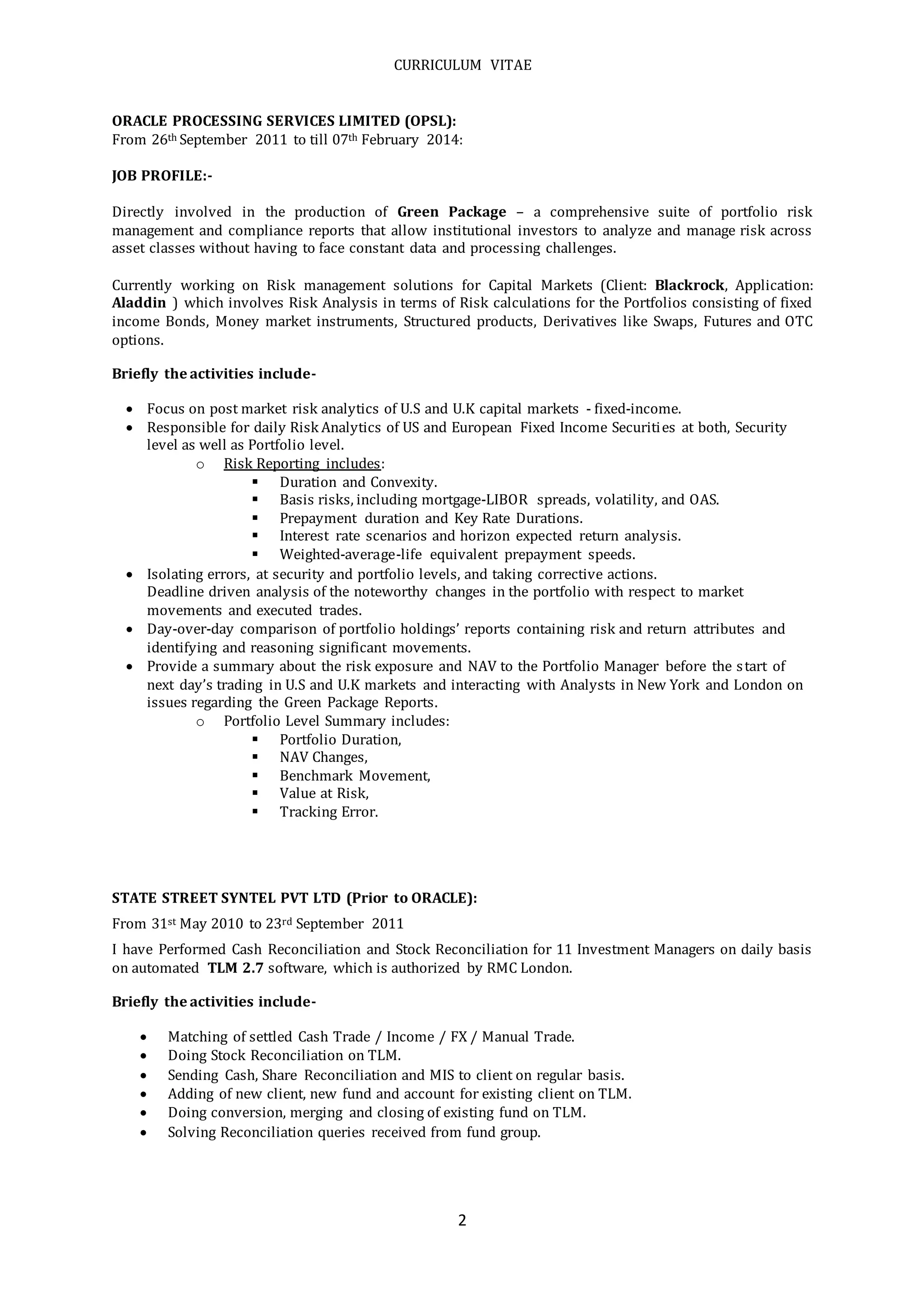 CURRICULUM VITAE
2
ORACLE PROCESSING SERVICES LIMITED (OPSL):
From 26th September 2011 to till 07th February 2014:
JOB PROFILE:-
Directly involved in the production of Green Package – a comprehensive suite of portfolio risk
management and compliance reports that allow institutional investors to analyze and manage risk across
asset classes without having to face constant data and processing challenges.
Currently working on Risk management solutions for Capital Markets (Client: Blackrock, Application:
Aladdin ) which involves Risk Analysis in terms of Risk calculations for the Portfolios consisting of fixed
income Bonds, Money market instruments, Structured products, Derivatives like Swaps, Futures and OTC
options.
Briefly the activities include-
 Focus on post market risk analytics of U.S and U.K capital markets - fixed-income.
 Responsible for daily Risk Analytics of US and European Fixed Income Securities at both, Security
level as well as Portfolio level.
o Risk Reporting includes:
 Duration and Convexity.
 Basis risks, including mortgage-LIBOR spreads, volatility, and OAS.
 Prepayment duration and Key Rate Durations.
 Interest rate scenarios and horizon expected return analysis.
 Weighted-average-life equivalent prepayment speeds.
 Isolating errors, at security and portfolio levels, and taking corrective actions.
Deadline driven analysis of the noteworthy changes in the portfolio with respect to market
movements and executed trades.
 Day-over-day comparison of portfolio holdings’ reports containing risk and return attributes and
identifying and reasoning significant movements.
 Provide a summary about the risk exposure and NAV to the Portfolio Manager before the start of
next day’s trading in U.S and U.K markets and interacting with Analysts in New York and London on
issues regarding the Green Package Reports.
o Portfolio Level Summary includes:
 Portfolio Duration,
 NAV Changes,
 Benchmark Movement,
 Value at Risk,
 Tracking Error.
STATE STREET SYNTEL PVT LTD (Prior to ORACLE):
From 31st May 2010 to 23rd September 2011
I have Performed Cash Reconciliation and Stock Reconciliation for 11 Investment Managers on daily basis
on automated TLM 2.7 software, which is authorized by RMC London.
Briefly the activities include-
 Matching of settled Cash Trade / Income / FX / Manual Trade.
 Doing Stock Reconciliation on TLM.
 Sending Cash, Share Reconciliation and MIS to client on regular basis.
 Adding of new client, new fund and account for existing client on TLM.
 Doing conversion, merging and closing of existing fund on TLM.
 Solving Reconciliation queries received from fund group.
 
