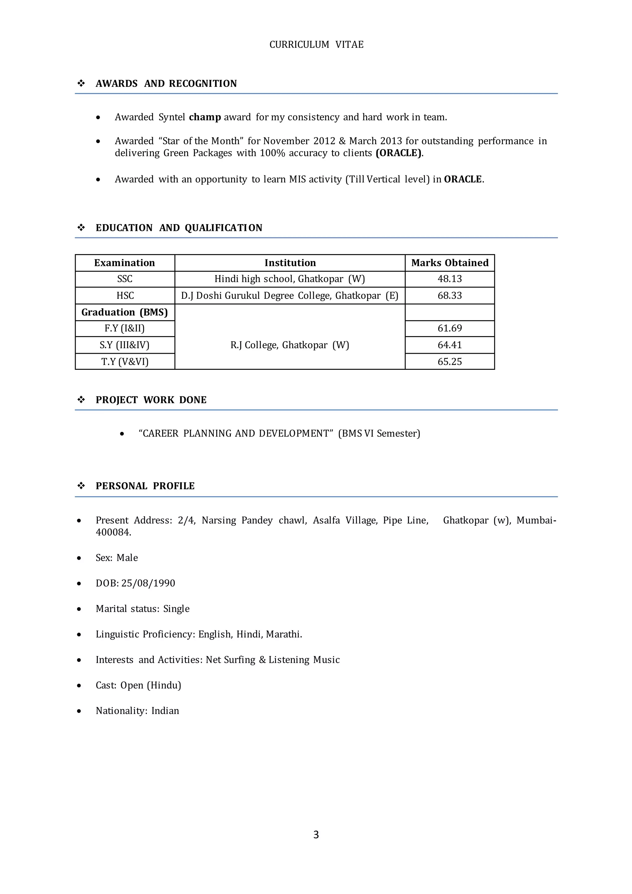 CURRICULUM VITAE
3
 AWARDS AND RECOGNITION
 Awarded Syntel champ award for my consistency and hard work in team.
 Awarded “Star of the Month” for November 2012 & March 2013 for outstanding performance in
delivering Green Packages with 100% accuracy to clients (ORACLE).
 Awarded with an opportunity to learn MIS activity (Till Vertical level) in ORACLE.
 EDUCATION AND QUALIFICATION
Examination Institution Marks Obtained
SSC Hindi high school, Ghatkopar (W) 48.13
HSC D.J Doshi Gurukul Degree College, Ghatkopar (E) 68.33
Graduation (BMS)
F.Y (I&II) 61.69
S.Y (III&IV) R.J College, Ghatkopar (W) 64.41
T.Y (V&VI) 65.25
 PROJECT WORK DONE
 “CAREER PLANNING AND DEVELOPMENT” (BMS VI Semester)
 PERSONAL PROFILE
 Present Address: 2/4, Narsing Pandey chawl, Asalfa Village, Pipe Line, Ghatkopar (w), Mumbai-
400084.
 Sex: Male
 DOB: 25/08/1990
 Marital status: Single
 Linguistic Proficiency: English, Hindi, Marathi.
 Interests and Activities: Net Surfing & Listening Music
 Cast: Open (Hindu)
 Nationality: Indian
 