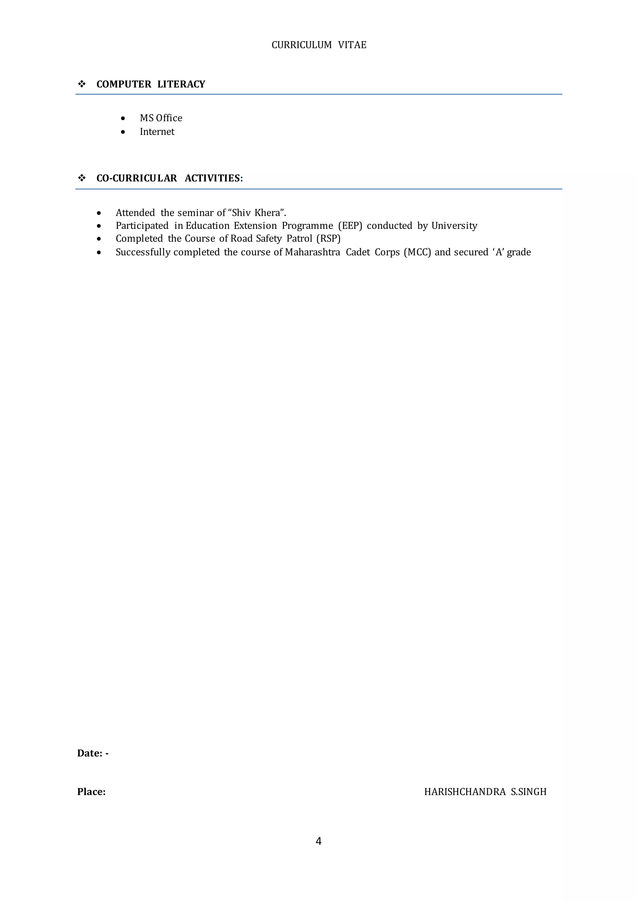CURRICULUM VITAE
4
 COMPUTER LITERACY
 MS Office
 Internet
 CO-CURRICULAR ACTIVITIES:
 Attended the seminar of “Shiv Khera”.
 Participated in Education Extension Programme (EEP) conducted by University
 Completed the Course of Road Safety Patrol (RSP)
 Successfully completed the course of Maharashtra Cadet Corps (MCC) and secured ‘A’ grade
Date: -
Place: HARISHCHANDRA S.SINGH
 