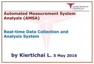 Automated Measurement System
Analysis (AMSA)
Real-time Data Collection and
Analysis System
by Kiertichai L. 5 May 2016
 