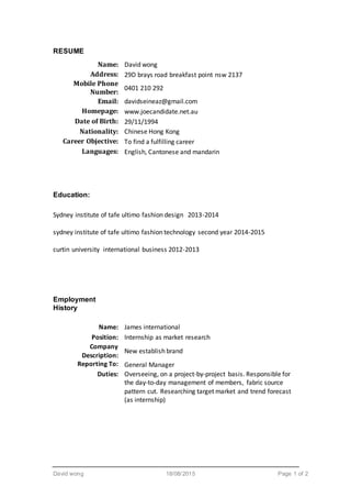 David wong 18/08/2015 Page 1 of 2
RESUME
Name: David wong
Address: 29D brays road breakfast point nsw 2137
Mobile Phone
Number:
0401 210 292
Email: davidseineaz@gmail.com
Homepage: www.joecandidate.net.au
Date of Birth: 29/11/1994
Nationality: Chinese Hong Kong
Career Objective: To find a fulfilling career
Languages: English, Cantonese and mandarin
Education:
Sydney institute of tafe ultimo fashion design 2013-2014
sydney institute of tafe ultimo fashion technology second year 2014-2015
curtin university international business 2012-2013
Employment
History
Name: James international
Position: Internship as market research
Company
Description:
New establish brand
Reporting To: General Manager
Duties: Overseeing, on a project-by-project basis. Responsible for
the day-to-day management of members, fabric source
pattern cut. Researching target market and trend forecast
(as internship)
 