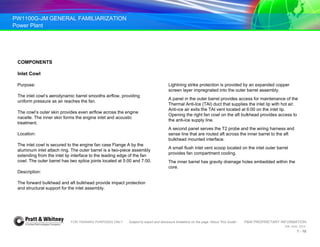 PW1100G-JM GENERAL FAMILIARIZATION
Power Plant
FOR TRAINING PURPOSES ONLY Subject to export and disclosure limitations on the page “About This Guide” P&W PROPRIETARY INFORMATION
934 AUG 2014
1 - 10
COMPONENTS
Inlet Cowl
Purpose:
The inlet cowl’s aerodynamic barrel smooths airflow, providing
uniform pressure as air reaches the fan.
The cowl’s outer skin provides even airflow across the engine
nacelle. The inner skin forms the engine inlet and acoustic
treatment.
Location:
The inlet cowl is secured to the engine fan case Flange A by the
aluminum inlet attach ring. The outer barrel is a two-piece assembly
extending from the inlet lip interface to the leading edge of the fan
cowl. The outer barrel has two splice joints located at 5:00 and 7:00.
Description:
The forward bulkhead and aft bulkhead provide impact protection
and structural support for the inlet assembly.
Lightning strike protection is provided by an expanded copper
screen layer impregnated into the outer barrel assembly.
A panel in the outer barrel provides access for maintenance of the
Thermal Anti-Ice (TAI) duct that supplies the inlet lip with hot air.
Anti-ice air exits the TAI vent located at 6:00 on the inlet lip.
Opening the right fan cowl on the aft bulkhead provides access to
the anti-ice supply line.
A second panel serves the T2 probe and the wiring harness and
sense line that are routed aft across the inner barrel to the aft
bulkhead mounted interface.
A small flush inlet vent scoop located on the inlet outer barrel
provides fan compartment cooling.
The inner barrel has gravity drainage holes embedded within the
core.
 