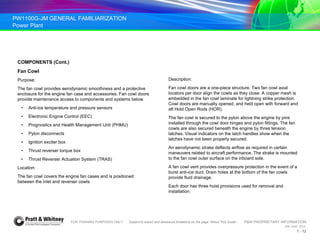 PW1100G-JM GENERAL FAMILIARIZATION
Power Plant
FOR TRAINING PURPOSES ONLY Subject to export and disclosure limitations on the page “About This Guide” P&W PROPRIETARY INFORMATION
934 AUG 2014
1 - 12
COMPONENTS (Cont.)
Fan Cowl
Purpose:
The fan cowl provides aerodynamic smoothness and a protective
enclosure for the engine fan case and accessories. Fan cowl doors
provide maintenance access to components and systems below.
• Anti-ice temperature and pressure sensors
• Electronic Engine Control (EEC)
• Prognostics and Health Management Unit (PHMU)
• Pylon disconnects
• Ignition exciter box
• Thrust reverser torque box
• Thrust Reverser Actuation System (TRAS)
Location:
The fan cowl covers the engine fan cases and is positioned
between the inlet and reverser cowls.
Description:
Fan cowl doors are a one-piece structure. Two fan cowl axial
locators per door align the cowls as they close. A copper mesh is
embedded in the fan cowl laminate for lightning strike protection.
Cowl doors are manually opened, and held open with forward and
aft Hold Open Rods (HOR).
The fan cowl is secured to the pylon above the engine by pins
installed through the cowl door hinges and pylon fittings. The fan
cowls are also secured beneath the engine by three tension
latches. Visual indicators on the latch handles show when the
latches have not been properly secured.
An aerodynamic strake deflects airflow as required in certain
maneuvers related to aircraft performance. The strake is mounted
to the fan cowl outer surface on the inboard side.
A fan cowl vent provides overpressure protection in the event of a
burst anti-ice duct. Drain holes at the bottom of the fan cowls
provide fluid drainage.
Each door has three hoist provisions used for removal and
installation.
 