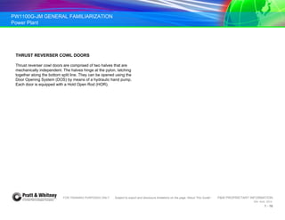 PW1100G-JM GENERAL FAMILIARIZATION
Power Plant
FOR TRAINING PURPOSES ONLY Subject to export and disclosure limitations on the page “About This Guide” P&W PROPRIETARY INFORMATION
934 AUG 2014
1 - 16
THRUST REVERSER COWL DOORS
Thrust reverser cowl doors are comprised of two halves that are
mechanically independent. The halves hinge at the pylon, latching
together along the bottom split line. They can be opened using the
Door Opening System (DOS) by means of a hydraulic hand pump.
Each door is equipped with a Hold Open Rod (HOR).
 