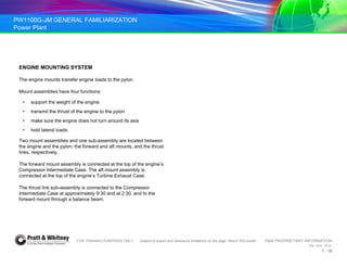 PW1100G-JM GENERAL FAMILIARIZATION
Power Plant
FOR TRAINING PURPOSES ONLY Subject to export and disclosure limitations on the page “About This Guide” P&W PROPRIETARY INFORMATION
934 AUG 2014
1 - 18
ENGINE MOUNTING SYSTEM
The engine mounts transfer engine loads to the pylon.
Mount assemblies have four functions:
• support the weight of the engine
• transmit the thrust of the engine to the pylon
• make sure the engine does not turn around its axis
• hold lateral loads.
Two mount assemblies and one sub-assembly are located between
the engine and the pylon: the forward and aft mounts, and the thrust
links, respectively.
The forward mount assembly is connected at the top of the engine’s
Compressor Intermediate Case. The aft mount assembly is
connected at the top of the engine’s Turbine Exhaust Case.
The thrust link sub-assembly is connected to the Compressor
Intermediate Case at approximately 9:30 and at 2:30, and to the
forward mount through a balance beam.
 