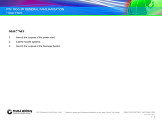 PW1100G-JM GENERAL FAMILIARIZATION
Power Plant
FOR TRAINING PURPOSES ONLY Subject to export and disclosure limitations on the page “About This Guide” P&W PROPRIETARY INFORMATION
934 AUG 2014
1 - 3
OBJECTIVES
1. Identify the purpose of the power plant.
2. List the nacelle systems.
3. Identify the purpose of the Drainage System.
 