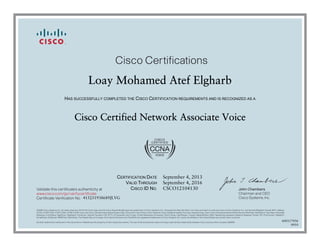 John Chambers
Chairman and CEO
Cisco Systems, Inc.
Cisco Certifications
Validate this certificate’s authenticity at
Certificate Verification No.
www.cisco.com/go/verifycertificate
©2006 Cisco Systems, Inc. All rights reserved. CCVP, the Cisco logo, and the Cisco Square Bridge logo are trademarks of Cisco Systems, Inc.; Changing the Way We Work, Live, Play, and Learn is a service mark of Cisco Systems, Inc.; and Access Registrar, Aironet, BPX, Catalyst,
CCDA, CCDP, CCIE, CCIP, CCNA, CCNP, CCSP, Cisco, the Cisco Certified Internetwork Expert logo, Cisco IOS, Cisco Press, Cisco Systems, Cisco Systems Capital, the Cisco Systems logo, Cisco Unity, Enterprise/Solver, EtherChannel, EtherFast, EtherSwitch, Fast Step, Follow Me
Browsing, FormShare, GigaDrive, GigaStack, HomeLink, Internet Quotient, IOS, IP/TV, iQ Expertise, the iQ logo, iQ Net Readiness Scorecard, iQuick Study, LightStream, Linksys, MeetingPlace, MGX, Networking Academy, Network Registrar, Packet, PIX, ProConnect, RateMUX,
ScriptShare, SlideCast, SMARTnet, StackWise, The Fastest Way to Increase Your Internet Quotient, and TransPath are registered trademarks of Cisco Systems, Inc. and/or its affiliates in the United States and certain other countries.
All other trademarks mentioned in this document or Website are the property of their respective owners. The use of the word partner does not imply a partnership relationship between Cisco and any other company. (0609R)
Loay Mohamed Atef Elgharb
HAS SUCCESSFULLY COMPLETED THE CISCO CERTIFICATION REQUIREMENTS AND IS RECOGNIZED AS A
Cisco Certified Network Associate Voice
CERTIFICATION DATE
VALID THROUGH
CISCO ID NO.
September 4, 2013
September 4, 2016
CSCO12104130
415251938689JLVG
600117456
0910
 