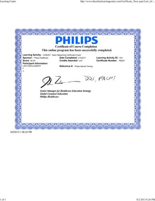 Learning Activity: CS9020T - Basic Networking Certification Exam
Sponsor: Philips Healthcare Date Completed: 2/16/2011 Learning Activity ID: 1301
Score: 82.0% Credits Awarded: 0.00 Certificate Number: 785261
Participant Information:
LAITH ABDULAMEER
x
x,
Reference #: Philips Internal Training
8/2/2013 1:26:23 PM
Learning Center http://www.theonlinelearningcenter.com/Certificate_View.aspx?cert_id=...
1 of 1 8/2/2013 8:26 PM
 