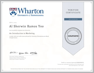JULY 21, 2014
Al Sherwin Ramos Yeo
An Introduction to Marketing
a 9 week online non-credit course authorized by University of Pennsylvania and offered
through Coursera
has successfully completed with distinction
Peter Fader, Professor of Marketing
Barbara E. Kahn, Professor of Marketing
David R. Bell, Professor of Marketing
Verify at coursera.org/verify/B9RKH8NCKJ
Coursera has confirmed the identity of this individual and
their participation in the course.
THIS NEITHER AFFIRMS THAT THE STUDENT WAS ENROLLED AT THE UNIVERSITY OF PENNSYLVANIA NOR CONFERS UNIVERSITY OF PENNSYLVANIA CREDIT OR DEGREE
 