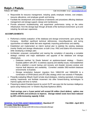Ralph J Padula
Pelham, NY 10803 Cell: 914-319-9000 Email: padularj@gmail.com
Page | 2
 Responsible for resource management, including yearly employee reviews, cost analysis,
resource allocations, and employee growth and training.
 Facilitate the development and compliance of standards and procedures affecting database
management and storage support, design and maintenance.
 Provide advanced troubleshooting and expert-level performance tuning on the entire
infrastructure from the storage layer through all levels of the technical environment up to and
including the end-user experience.
ACCOMPLISHMENTS
 Performed a holistic evaluation of the database and storage environments upon joining the
Company. Identified significant technical deficiencies, misconfigurations and tuning
opportunities at multiple levels that were negatively impacting performance and stability.
 Established and implemented an interim tactical plan to stabilize the existing database
(mainly Oracle) and storage infrastructure on both Linux / RAC and Solaris HA environments
while developing a strategic plan.
 Architected, proposed, cost-justified and nearing the completion of executing a complete
strategic overhaul and major stabilization and upgrade of the database and storage
infrastructure.
o Database overhaul for Oracle featured an appliance-based strategy – Oracle’s
Exadata platform with ZFS - to address capacity and stability issues, meet established
SLA’s, establish a sound backup and recovery and disaster recovery posture and
improve fault tolerance and availability. Converted unstable DB2-resident database
environments to Exadata.
o Storage remediation featured migration from VMAX10K and VMAX20K to a
combination of 3PAR (block) and ZFS (file) strategy which now exceeds 4 Petabytes.
 Presently evaluating DBaaS, SaaS / private cloud strategies, including openstack, to leverage
existing investments and facilitate movement into other forward-looking technologies to
improve agility and time to market.
 Preparing to extend Exadata beyond its current OLTP use-case into the business intelligence
space using Hadoop and / or Oracle’s Big Data Appliance (BDA).
Total savings over a 3-year period will exceed $6 million (hard dollars), uptime now
exceeds 99.99% and continues to improve. Storage related costs have been reduced
by 80% while increasing capacity 6-fold.
GENERAL ELECTRIC ASSET MANAGEMENT, Stamford CT Feb 2004 – April 2013
IT Leader, Data Management
Senior-level Database, Server, Storage and BI / DW ArchitectandOperationsManager
 