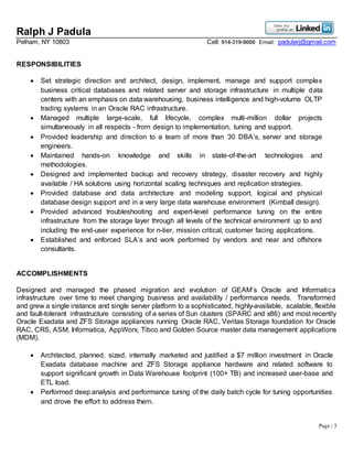 Ralph J Padula
Pelham, NY 10803 Cell: 914-319-9000 Email: padularj@gmail.com
Page | 3
RESPONSIBILITIES
 Set strategic direction and architect, design, implement, manage and support complex
business critical databases and related server and storage infrastructure in multiple data
centers with an emphasis on data warehousing, business intelligence and high-volume OLTP
trading systems in an Oracle RAC infrastructure.
 Managed multiple large-scale, full lifecycle, complex multi-million dollar projects
simultaneously in all respects - from design to implementation, tuning and support.
 Provided leadership and direction to a team of more than 30 DBA’s, server and storage
engineers.
 Maintained hands-on knowledge and skills in state-of-the-art technologies and
methodologies.
 Designed and implemented backup and recovery strategy, disaster recovery and highly
available / HA solutions using horizontal scaling techniques and replication strategies.
 Provided database and data architecture and modeling support, logical and physical
database design support and in a very large data warehouse environment (Kimball design).
 Provided advanced troubleshooting and expert-level performance tuning on the entire
infrastructure from the storage layer through all levels of the technical environment up to and
including the end-user experience for n-tier, mission critical, customer facing applications.
 Established and enforced SLA’s and work performed by vendors and near and offshore
consultants.
ACCOMPLISHMENTS
Designed and managed the phased migration and evolution of GEAM’s Oracle and Informatica
infrastructure over time to meet changing business and availability / performance needs. Transformed
and grew a single instance and single server platform to a sophisticated, highly-available, scalable, flexible
and fault-tolerant infrastructure consisting of a series of Sun clusters (SPARC and x86) and most recently
Oracle Exadata and ZFS Storage appliances running Oracle RAC, Veritas Storage foundation for Oracle
RAC, CRS, ASM, Informatica, AppWorx, Tibco and Golden Source master data management applications
(MDM).
 Architected, planned, sized, internally marketed and justified a $7 million investment in Oracle
Exadata database machine and ZFS Storage appliance hardware and related software to
support significant growth in Data Warehouse footprint (100+ TB) and increased user-base and
ETL load.
 Performed deep analysis and performance tuning of the daily batch cycle for tuning opportunities
and drove the effort to address them.
 