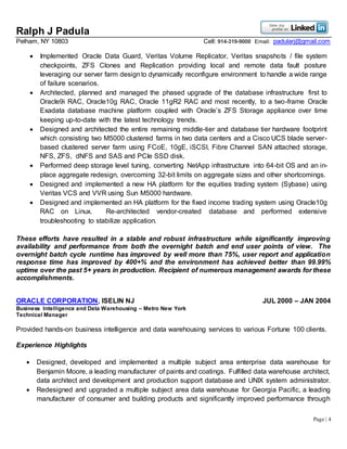 Ralph J Padula
Pelham, NY 10803 Cell: 914-319-9000 Email: padularj@gmail.com
Page | 4
 Implemented Oracle Data Guard, Veritas Volume Replicator, Veritas snapshots / file system
checkpoints, ZFS Clones and Replication providing local and remote data fault posture
leveraging our server farm designto dynamically reconfigure environment to handle a wide range
of failure scenarios.
 Architected, planned and managed the phased upgrade of the database infrastructure first to
Oracle9i RAC, Oracle10g RAC, Oracle 11gR2 RAC and most recently, to a two-frame Oracle
Exadata database machine platform coupled with Oracle’s ZFS Storage appliance over time
keeping up-to-date with the latest technology trends.
 Designed and architected the entire remaining middle-tier and database tier hardware footprint
which consisting two M5000 clustered farms in two data centers and a Cisco UCS blade server-
based clustered server farm using FCoE, 10gE, iSCSI, Fibre Channel SAN attached storage,
NFS, ZFS, dNFS and SAS and PCIe SSD disk.
 Performed deep storage level tuning, converting NetApp infrastructure into 64-bit OS and an in-
place aggregate redesign, overcoming 32-bit limits on aggregate sizes and other shortcomings.
 Designed and implemented a new HA platform for the equities trading system (Sybase) using
Veritas VCS and VVR using Sun M5000 hardware.
 Designed and implemented an HA platform for the fixed income trading system using Oracle10g
RAC on Linux. Re-architected vendor-created database and performed extensive
troubleshooting to stabilize application.
These efforts have resulted in a stable and robust infrastructure while significantly improving
availability and performance from both the overnight batch and end user points of view. The
overnight batch cycle runtime has improved by well more than 75%, user report and application
response time has improved by 400+% and the environment has achieved better than 99.99%
uptime over the past 5+ years in production. Recipient of numerous management awards for these
accomplishments.
ORACLE CORPORATION, ISELIN NJ JUL 2000 – JAN 2004
Business Intelligence and Data Warehousing – Metro New York
Technical Manager
Provided hands-on business intelligence and data warehousing services to various Fortune 100 clients.
Experience Highlights
 Designed, developed and implemented a multiple subject area enterprise data warehouse for
Benjamin Moore, a leading manufacturer of paints and coatings. Fulfilled data warehouse architect,
data architect and development and production support database and UNIX system administrator.
 Redesigned and upgraded a multiple subject area data warehouse for Georgia Pacific, a leading
manufacturer of consumer and building products and significantly improved performance through
 