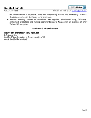 Ralph J Padula
Pelham, NY 10803 Cell: 914-319-9000 Email: padularj@gmail.com
Page | 5
the implementation of advanced Oracle data warehousing features and functionality. Fulfilled
database administrator, developer, and analyst roles.
 Provided consulting services on installations and upgrades, performance tuning, performing
environment evaluations and making recommendations to Management at a number of other
Fortune 100 companies.
EDUCATION & CREDENTIALS
New York University,New York,NY
B.S. Accounting
Certified Public Accountant – Commonwealth of VA
Oracle Certified Professional
 