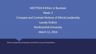 MGT7019-8 Ethics in Business
Week: 2
Compare and Contrast Notions of Ethical Leadership
Lauraly DuBois
Northcentral University
March 13, 2016
Ethical Leadership Graduate Level Mock Course Presentation
 