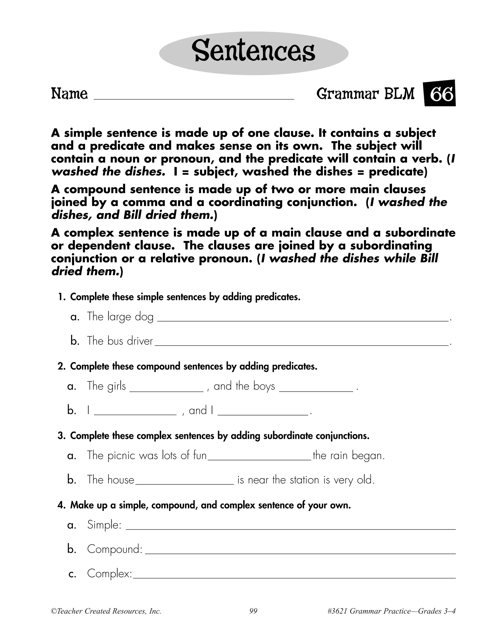 Sentences
Name                                                              Grammar BLM 66

A simple sentence is made up of one clause. It contains a subject
and a predicate and makes sense on its own. The subject will
contain a noun or pronoun, and the predicate will contain a verb. (I
washed the dishes. I = subject, washed the dishes = predicate)
A compound sentence is made up of two or more main clauses
joined by a comma and a coordinating conjunction. (I washed the
dishes, and Bill dried them.)
A complex sentence is made up of a main clause and a subordinate
or dependent clause. The clauses are joined by a subordinating
conjunction or a relative pronoun. (I washed the dishes while Bill
dried them.)

 1. Complete these simple sentences by adding predicates.

     a. The large dog                                                                              .

     b. The bus driver                                                                             .

 2. Complete these compound sentences by adding predicates.

    a. The girls                        , and the boys                     .

    b. I                           , and I                    .

 3. Complete these complex sentences by adding subordinate conjunctions.

    a. The picnic was lots of fun                                 the rain began.

    b. The house                              is near the station is very old.

 4. Make up a simple, compound, and complex sentence of your own.

    a. Simple:

    b. Compound:

     c. Complex:


©Teacher Created Resources, Inc.                99                  #3621 Grammar Practice—Grades 3–4
 