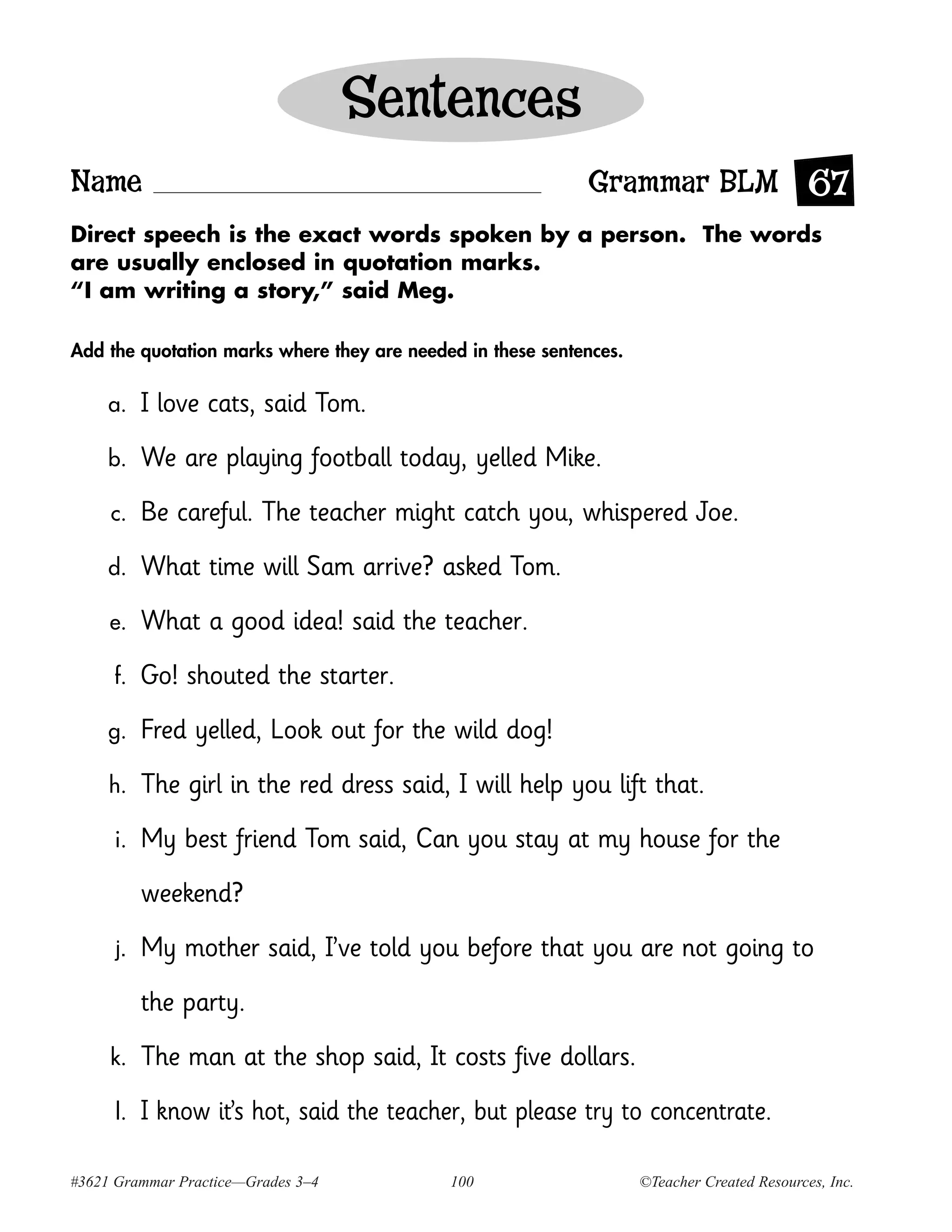 Sentences
Name                                                        Grammar BLM 67
Direct speech is the exact words spoken by a person. The words
are usually enclosed in quotation marks.
“I am writing a story,” said Meg.

Add the quotation marks where they are needed in these sentences.

     a.    I love cats, said Tom.
     b.    We are playing football today, yelled Mike.
     c.    Be careful. The teacher might catch you, whispered Joe.
     d.    What time will Sam arrive? asked Tom.
     e.    What a good idea! said the teacher.
     f.    Go! shouted the starter.
     g.    Fred yelled, Look out for the wild dog!
     h.    The girl in the red dress said, I will help you lift that.
     i.    My best friend Tom said, Can you stay at my house for the
           weekend?
      j.   My mother said, I’ve told you before that you are not going to
           the party.
     k.    The man at the shop said, It costs five dollars.
      l.   I know it’s hot, said the teacher, but please try to concentrate.

#3621 Grammar Practice—Grades 3–4           100                     ©Teacher Created Resources, Inc.
 