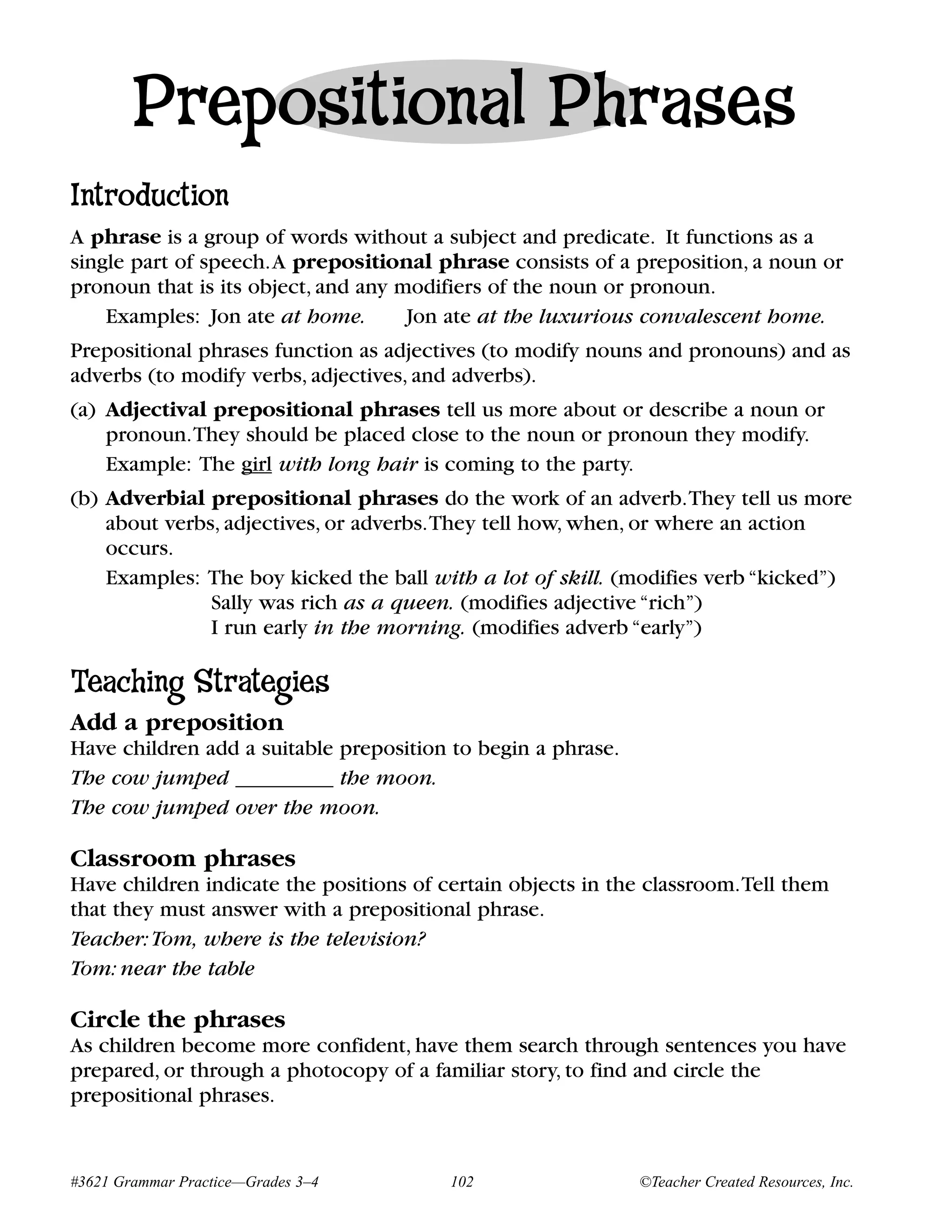 Prepositional Phrases
Introduction
A phrase is a group of words without a subject and predicate. It functions as a
single part of speech.A prepositional phrase consists of a preposition, a noun or
pronoun that is its object, and any modifiers of the noun or pronoun.
    Examples: Jon ate at home.       Jon ate at the luxurious convalescent home.
Prepositional phrases function as adjectives (to modify nouns and pronouns) and as
adverbs (to modify verbs, adjectives, and adverbs).
(a) Adjectival prepositional phrases tell us more about or describe a noun or
    pronoun.They should be placed close to the noun or pronoun they modify.
    Example: The girl with long hair is coming to the party.
(b) Adverbial prepositional phrases do the work of an adverb.They tell us more
    about verbs, adjectives, or adverbs.They tell how, when, or where an action
    occurs.
    Examples: The boy kicked the ball with a lot of skill. (modifies verb “kicked”)
               Sally was rich as a queen. (modifies adjective “rich”)
               I run early in the morning. (modifies adverb “early”)

Teaching Strategies
Add a preposition
Have children add a suitable preposition to begin a phrase.
The cow jumped _________ the moon.
The cow jumped over the moon.

Classroom phrases
Have children indicate the positions of certain objects in the classroom.Tell them
that they must answer with a prepositional phrase.
Teacher: Tom, where is the television?
Tom: near the table

Circle the phrases
As children become more confident, have them search through sentences you have
prepared, or through a photocopy of a familiar story, to find and circle the
prepositional phrases.


#3621 Grammar Practice—Grades 3–4        102                  ©Teacher Created Resources, Inc.
 