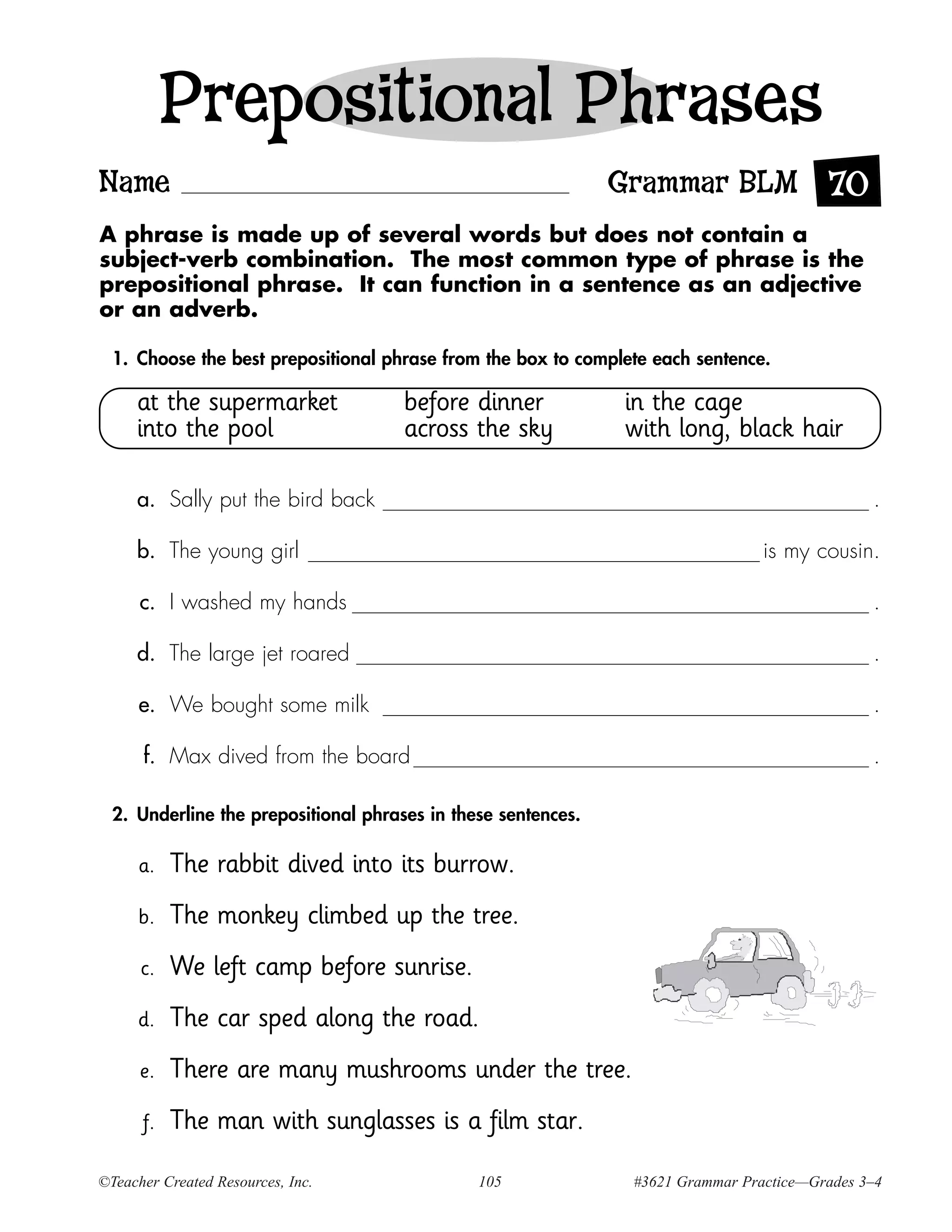 Prepositional Phrases
Name                                                           Grammar BLM 70
A phrase is made up of several words but does not contain a
subject-verb combination. The most common type of phrase is the
prepositional phrase. It can function in a sentence as an adjective
or an adverb.

  1. Choose the best prepositional phrase from the box to complete each sentence.

     at the supermarket               before dinner            in the cage
     into the pool                    across the sky           with long, black hair

     a. Sally put the bird back                                                                .

     b. The young girl                                                           is my cousin.

      c. I washed my hands                                                                     .

     d. The large jet roared                                                                   .

      e. We bought some milk                                                                   .

      f. Max dived from the board                                                              .

  2. Underline the prepositional phrases in these sentences.

      a.   The rabbit dived into its burrow.
      b.   The monkey climbed up the tree.
      c.   We left camp before sunrise.
     d.    The car sped along the road.
      e.   There are many mushrooms under the tree.
      f.   The man with sunglasses is a film star.

©Teacher Created Resources, Inc.               105              #3621 Grammar Practice—Grades 3–4
 