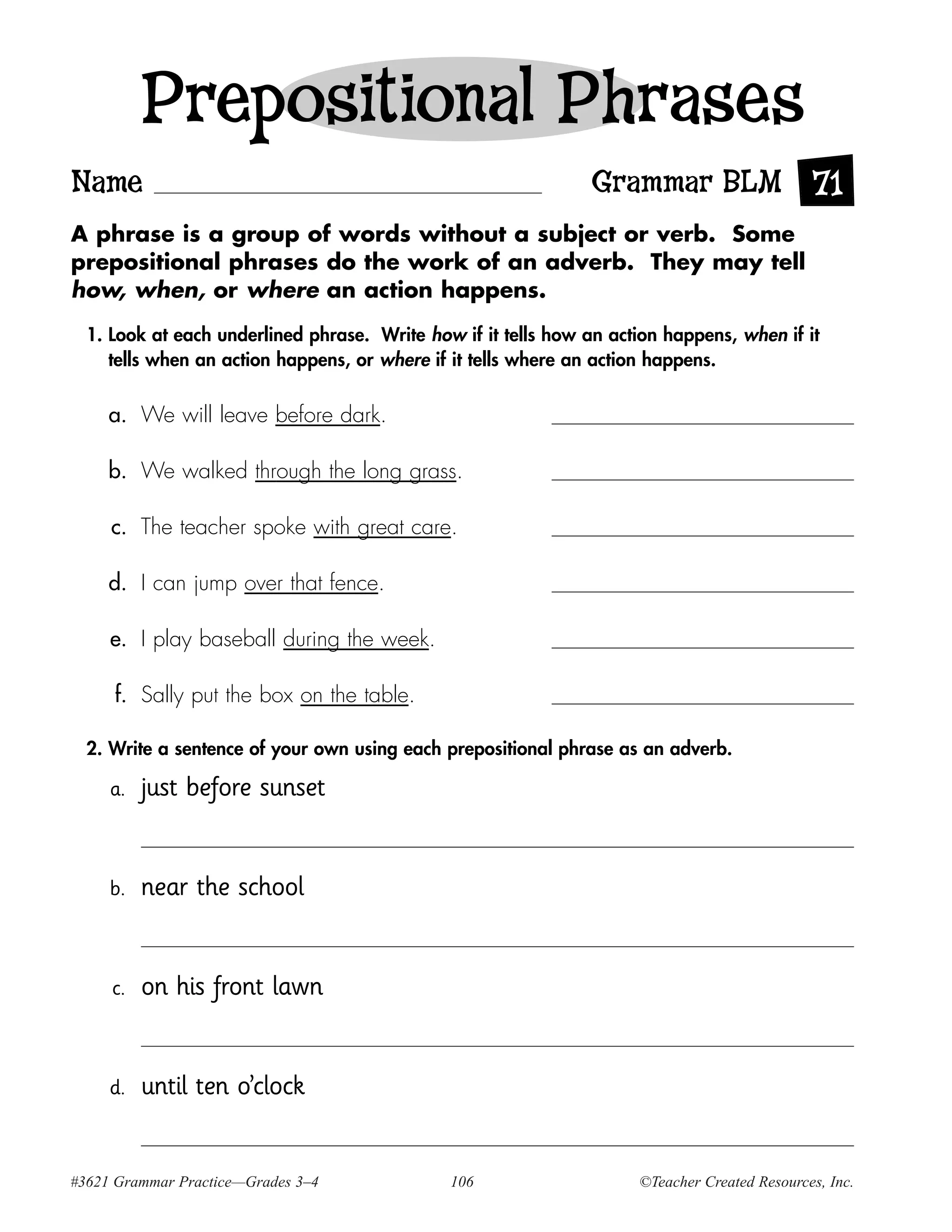 Prepositional Phrases
Name                                                            Grammar BLM 71
A phrase is a group of words without a subject or verb. Some
prepositional phrases do the work of an adverb. They may tell
how, when, or where an action happens.

  1. Look at each underlined phrase. Write how if it tells how an action happens, when if it
     tells when an action happens, or where if it tells where an action happens.


     a. We will leave before dark.

     b. We walked through the long grass.

     c. The teacher spoke with great care.

     d. I can jump over that fence.

     e. I play baseball during the week.

     f. Sally put the box on the table.

  2. Write a sentence of your own using each prepositional phrase as an adverb.

     a.   just before sunset


     b.   near the school


     c.   on his front lawn


     d.   until ten o’clock


#3621 Grammar Practice—Grades 3–4             106                    ©Teacher Created Resources, Inc.
 