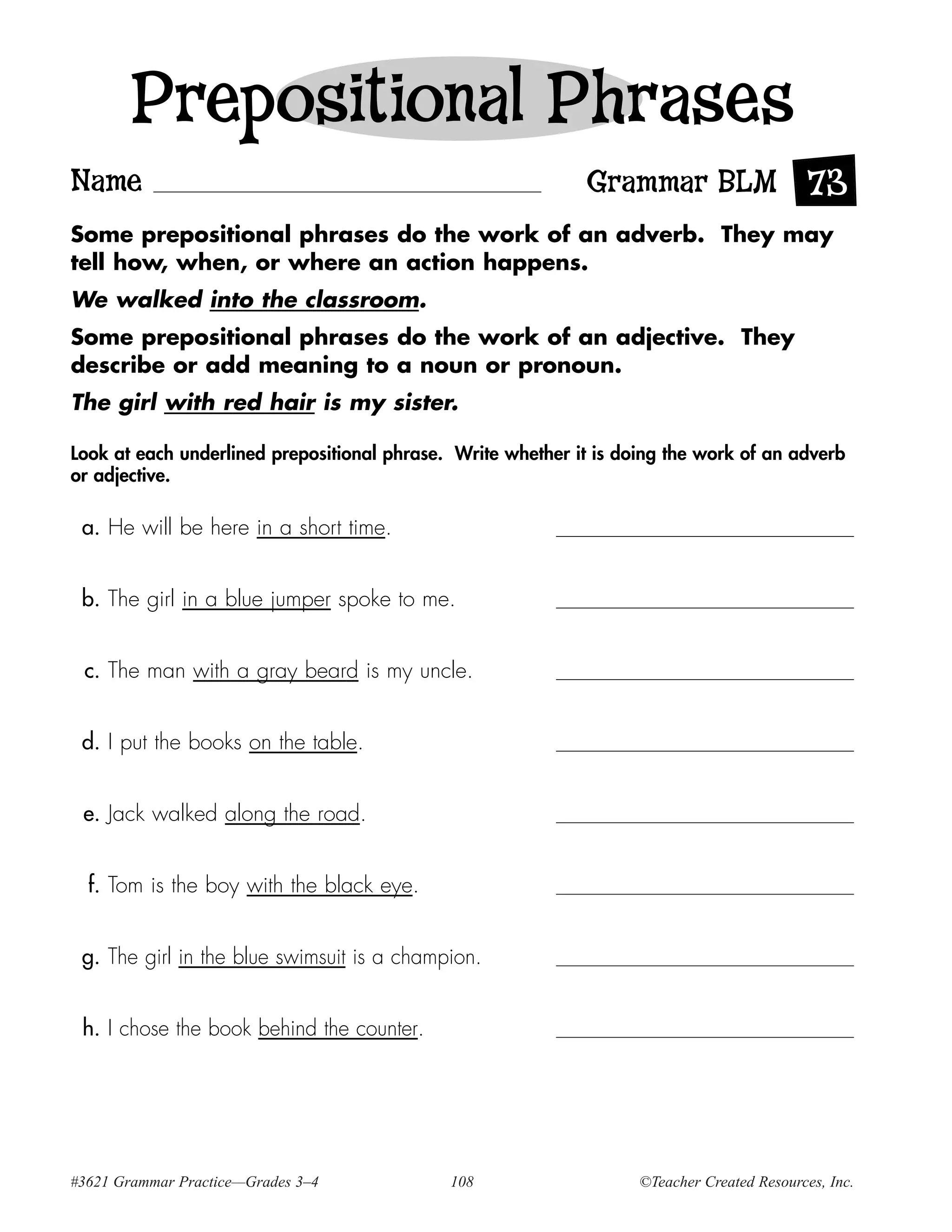 Prepositional Phrases
Name                                                         Grammar BLM 73
Some prepositional phrases do the work of an adverb. They may
tell how, when, or where an action happens.
We walked into the classroom.
Some prepositional phrases do the work of an adjective. They
describe or add meaning to a noun or pronoun.
The girl with red hair is my sister.

Look at each underlined prepositional phrase. Write whether it is doing the work of an adverb
or adjective.

 a. He will be here in a short time.


 b. The girl in a blue jumper spoke to me.


 c. The man with a gray beard is my uncle.


 d. I put the books on the table.


 e. Jack walked along the road.


  f. Tom is the boy with the black eye.


 g. The girl in the blue swimsuit is a champion.


 h. I chose the book behind the counter.




#3621 Grammar Practice—Grades 3–4            108                    ©Teacher Created Resources, Inc.
 