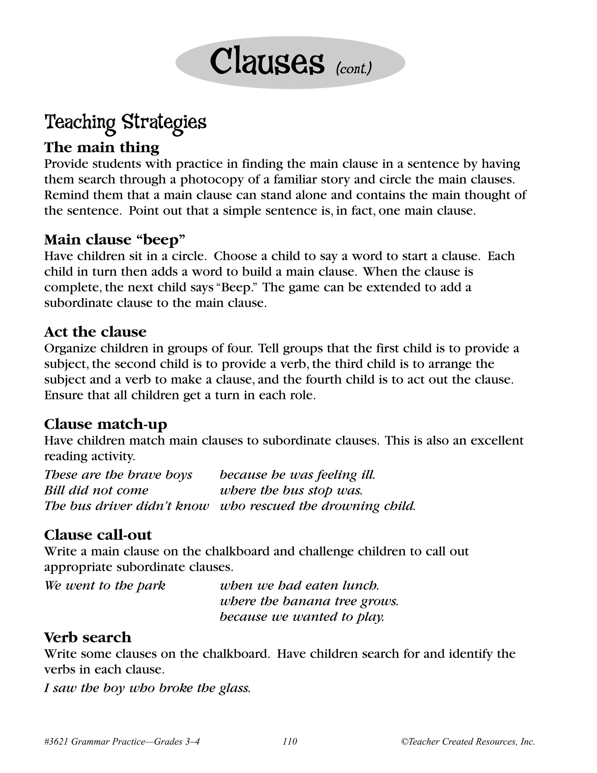 Clauses         (cont.)


Teaching Strategies
The main thing
Provide students with practice in finding the main clause in a sentence by having
them search through a photocopy of a familiar story and circle the main clauses.
Remind them that a main clause can stand alone and contains the main thought of
the sentence. Point out that a simple sentence is, in fact, one main clause.

Main clause “beep”
Have children sit in a circle. Choose a child to say a word to start a clause. Each
child in turn then adds a word to build a main clause. When the clause is
complete, the next child says “Beep.” The game can be extended to add a
subordinate clause to the main clause.

Act the clause
Organize children in groups of four. Tell groups that the first child is to provide a
subject, the second child is to provide a verb, the third child is to arrange the
subject and a verb to make a clause, and the fourth child is to act out the clause.
Ensure that all children get a turn in each role.

Clause match-up
Have children match main clauses to subordinate clauses. This is also an excellent
reading activity.
These are the brave boys    because he was feeling ill.
Bill did not come           where the bus stop was.
The bus driver didn’t know who rescued the drowning child.

Clause call-out
Write a main clause on the chalkboard and challenge children to call out
appropriate subordinate clauses.
We went to the park          when we had eaten lunch.
                             where the banana tree grows.
                             because we wanted to play.
Verb search
Write some clauses on the chalkboard. Have children search for and identify the
verbs in each clause.
I saw the boy who broke the glass.


#3621 Grammar Practice—Grades 3–4         110                  ©Teacher Created Resources, Inc.
 