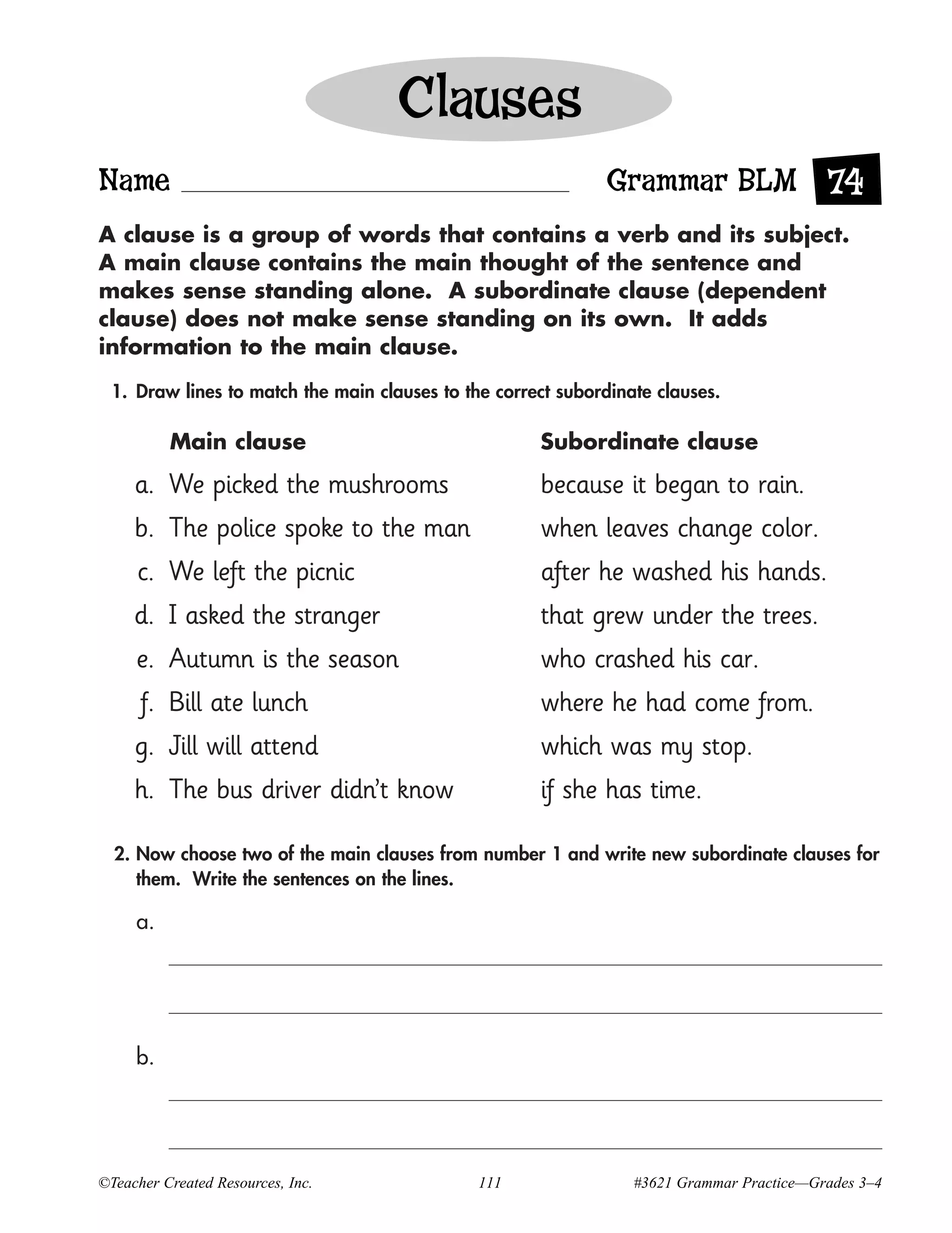 Clauses
Name                                                         Grammar BLM 74
A clause is a group of words that contains a verb and its subject.
A main clause contains the main thought of the sentence and
makes sense standing alone. A subordinate clause (dependent
clause) does not make sense standing on its own. It adds
information to the main clause.

 1. Draw lines to match the main clauses to the correct subordinate clauses.

          Main clause                                Subordinate clause

     a. We picked the mushrooms                      because it began to rain.
     b. The police spoke to the man                  when leaves change color.
     c. We left the picnic                           after he washed his hands.
     d. I asked the stranger                         that grew under the trees.
     e. Autumn is the season                         who crashed his car.
      f. Bill ate lunch                              where he had come from.
     g. Jill will attend                             which was my stop.
     h. The bus driver didn’t know                   if she has time.

  2. Now choose two of the main clauses from number 1 and write new subordinate clauses for
     them. Write the sentences on the lines.

     a.




     b.




©Teacher Created Resources, Inc.              111                #3621 Grammar Practice—Grades 3–4
 