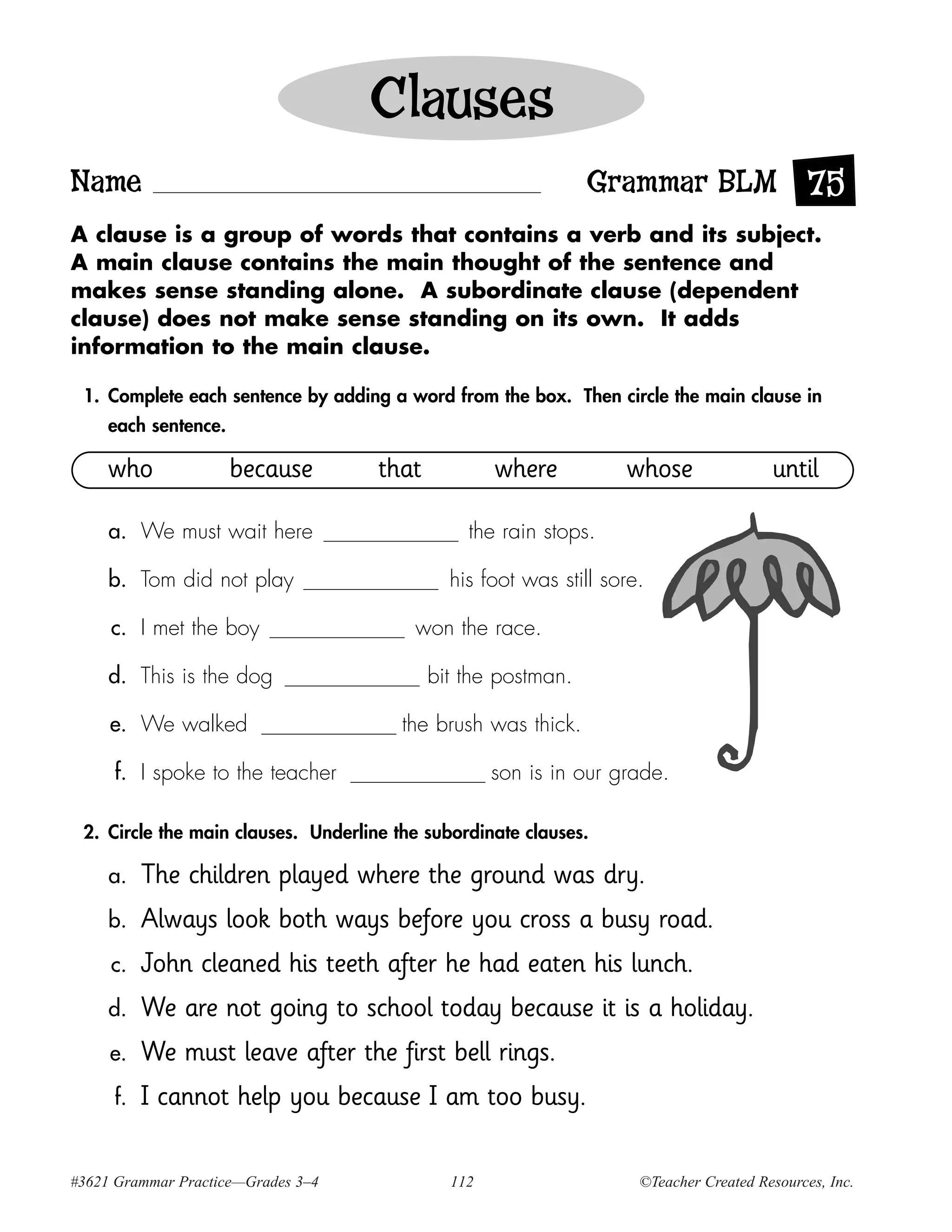Clauses
Name                                                           Grammar BLM 75
A clause is a group of words that contains a verb and its subject.
A main clause contains the main thought of the sentence and
makes sense standing alone. A subordinate clause (dependent
clause) does not make sense standing on its own. It adds
information to the main clause.

 1. Complete each sentence by adding a word from the box. Then circle the main clause in
     each sentence.

    who               because        that           where          whose                until

     a. We must wait here                       the rain stops.

     b. Tom did not play                      his foot was still sore.

     c. I met the boy                    won the race.

     d. This is the dog                     bit the postman.

     e. We walked                       the brush was thick.

     f. I spoke to the teacher                      son is in our grade.

 2. Circle the main clauses. Underline the subordinate clauses.

     a.   The children played where the ground was dry.
     b.   Always look both ways before you cross a busy road.
     c.   John cleaned his teeth after he had eaten his lunch.
     d.   We are not going to school today because it is a holiday.
     e.   We must leave after the first bell rings.
     f.   I cannot help you because I am too busy.

#3621 Grammar Practice—Grades 3–4             112                    ©Teacher Created Resources, Inc.
 