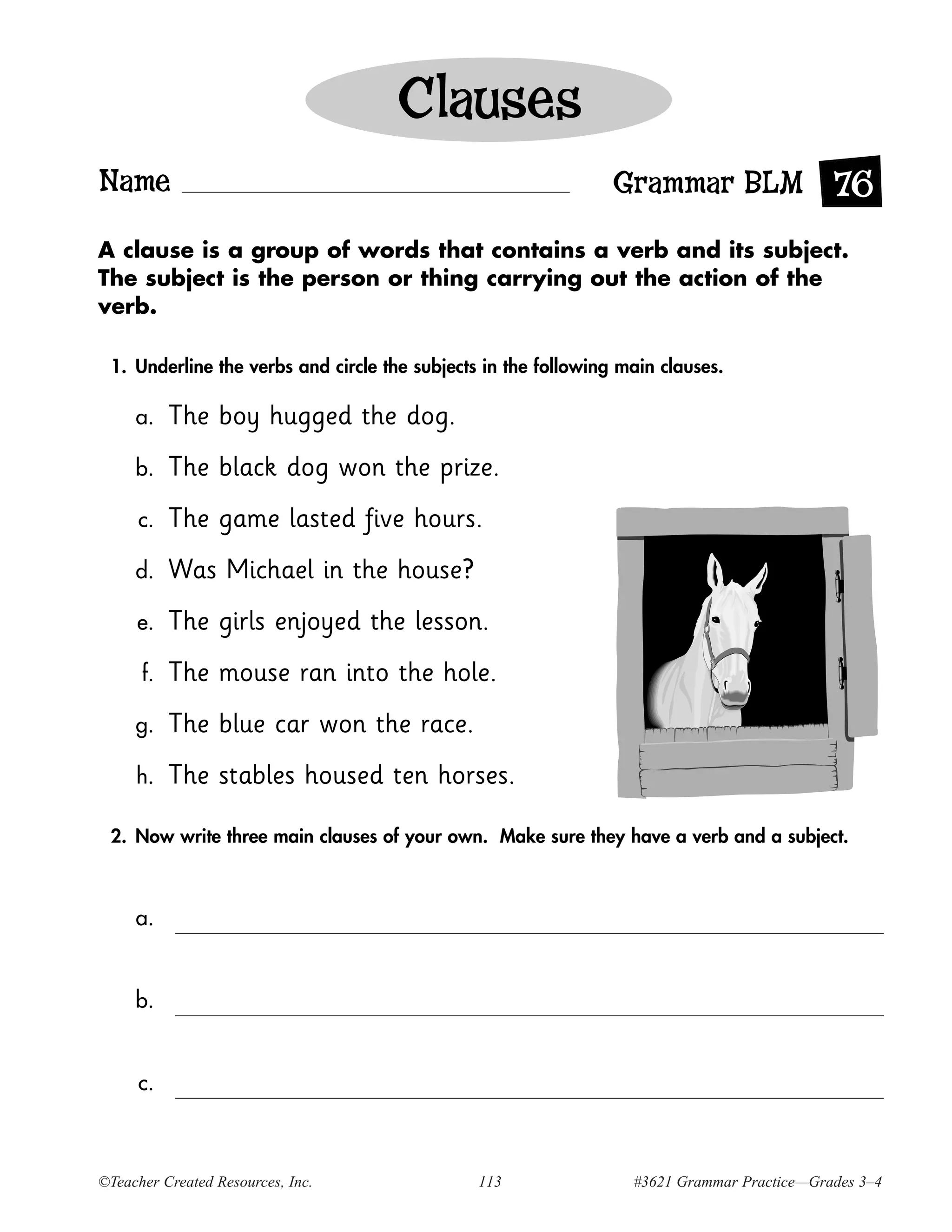 Clauses
Name                                                            Grammar BLM 76
A clause is a group of words that contains a verb and its subject.
The subject is the person or thing carrying out the action of the
verb.

 1. Underline the verbs and circle the subjects in the following main clauses.

     a.    The boy hugged the dog.
     b.    The black dog won the prize.
     c.    The game lasted five hours.
     d.    Was Michael in the house?
     e.    The girls enjoyed the lesson.
      f.   The mouse ran into the hole.
     g.    The blue car won the race.
     h.    The stables housed ten horses.

 2. Now write three main clauses of your own. Make sure they have a verb and a subject.



     a.


     b.


     c.



©Teacher Created Resources, Inc.               113                #3621 Grammar Practice—Grades 3–4
 