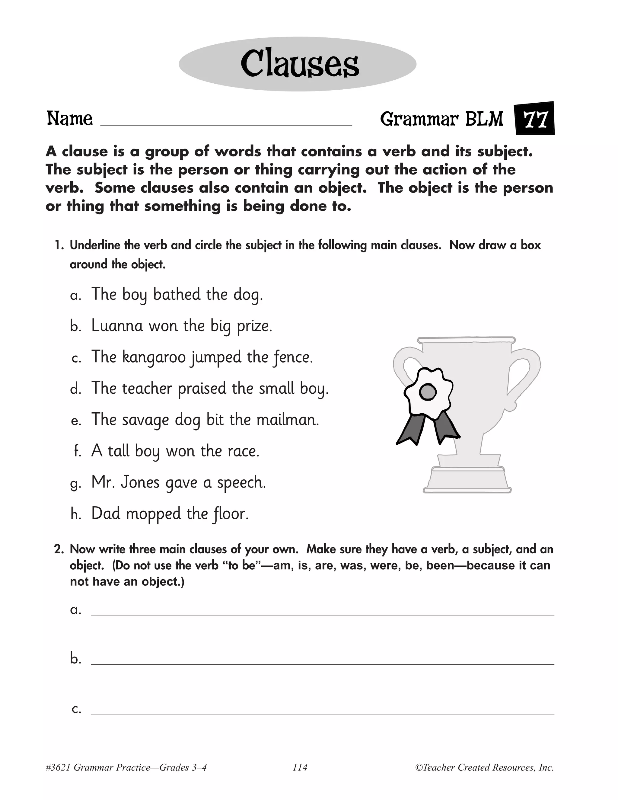 Clauses
Name                                                         Grammar BLM 77
A clause is a group of words that contains a verb and its subject.
The subject is the person or thing carrying out the action of the
verb. Some clauses also contain an object. The object is the person
or thing that something is being done to.

 1. Underline the verb and circle the subject in the following main clauses. Now draw a box
    around the object.

     a.   The boy bathed the dog.
     b.   Luanna won the big prize.
     c.   The kangaroo jumped the fence.
     d.   The teacher praised the small boy.
     e.   The savage dog bit the mailman.
     f.   A tall boy won the race.
     g.   Mr. Jones gave a speech.
     h.   Dad mopped the floor.
 2. Now write three main clauses of your own. Make sure they have a verb, a subject, and an
    object. (Do not use the verb “to be”—am, is, are, was, were, be, been—because it can
    not have an object.)

     a.


     b.


     c.



#3621 Grammar Practice—Grades 3–4            114                   ©Teacher Created Resources, Inc.
 