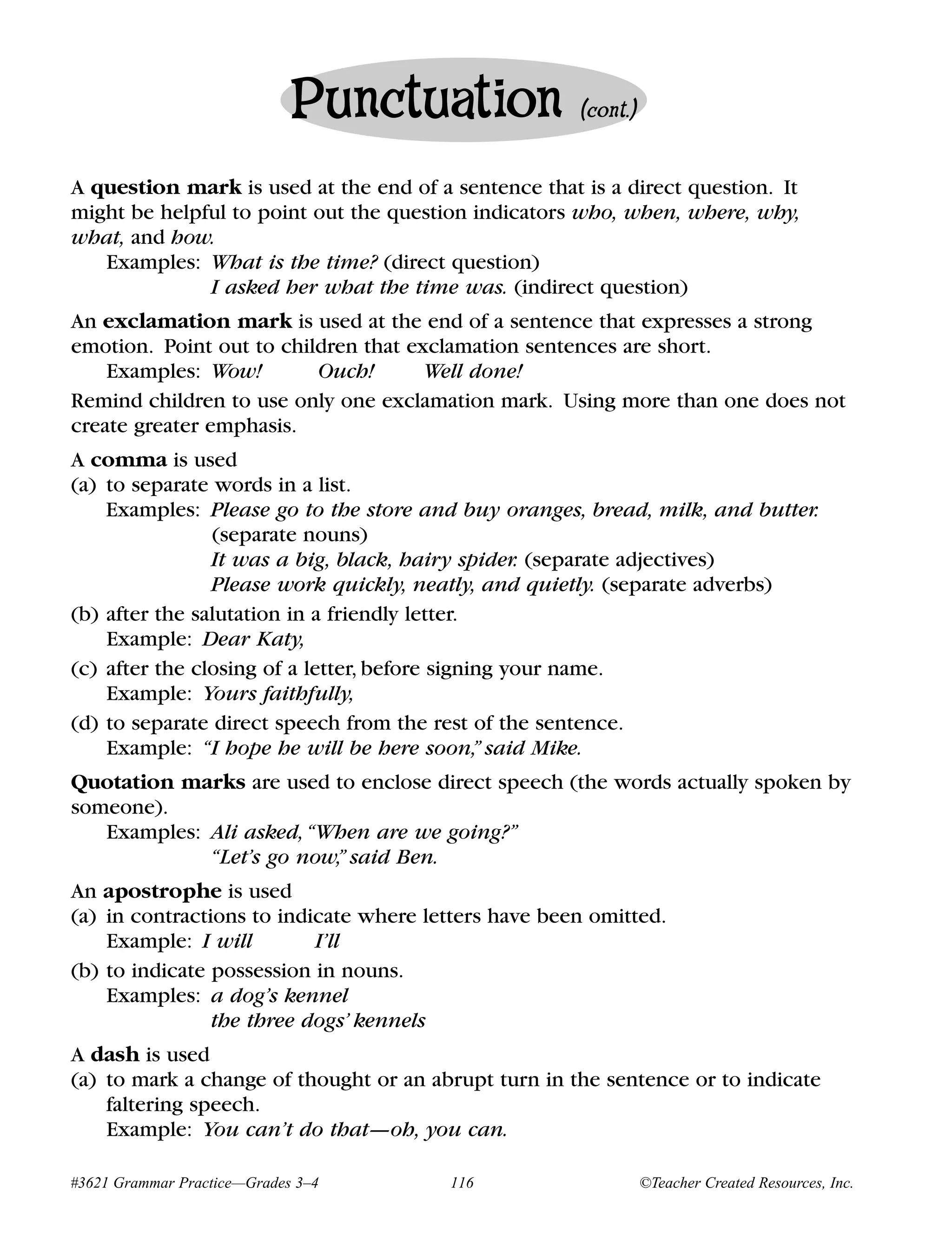 Punctuation              (cont.)


A question mark is used at the end of a sentence that is a direct question. It
might be helpful to point out the question indicators who, when, where, why,
what, and how.
   Examples: What is the time? (direct question)
              I asked her what the time was. (indirect question)
An exclamation mark is used at the end of a sentence that expresses a strong
emotion. Point out to children that exclamation sentences are short.
    Examples: Wow!        Ouch!       Well done!
Remind children to use only one exclamation mark. Using more than one does not
create greater emphasis.
A comma is used
(a) to separate words in a list.
    Examples: Please go to the store and buy oranges, bread, milk, and butter.
                (separate nouns)
                It was a big, black, hairy spider. (separate adjectives)
                Please work quickly, neatly, and quietly. (separate adverbs)
(b) after the salutation in a friendly letter.
    Example: Dear Katy,
(c) after the closing of a letter, before signing your name.
    Example: Yours faithfully,
(d) to separate direct speech from the rest of the sentence.
    Example: “I hope he will be here soon,” said Mike.
Quotation marks are used to enclose direct speech (the words actually spoken by
someone).
   Examples: Ali asked, “When are we going?”
             “Let’s go now,” said Ben.
An apostrophe is used
(a) in contractions to indicate where letters have been omitted.
    Example: I will        I’ll
(b) to indicate possession in nouns.
    Examples: a dog’s kennel
                the three dogs’ kennels
A dash is used
(a) to mark a change of thought or an abrupt turn in the sentence or to indicate
    faltering speech.
    Example: You can’t do that—oh, you can.

#3621 Grammar Practice—Grades 3–4       116                     ©Teacher Created Resources, Inc.
 